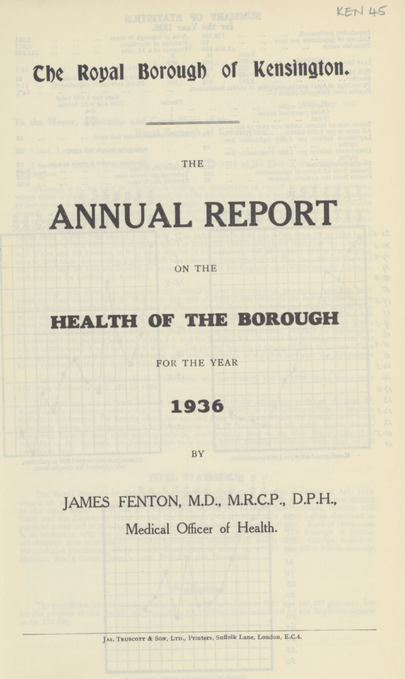 KEN 45 The Royal Borough of Kensington. THE ANNUAL REPORT ON THE HEALTH OF THE BOROUGH FOR THE YEAR 1936 BY JAMES FENTON, M.D., M.R.C.P., D.P.H., Medical Officer of Health. Jas. Truscott & Son, Ltd., Printers, Suffolk Lane, London, E.C.4.