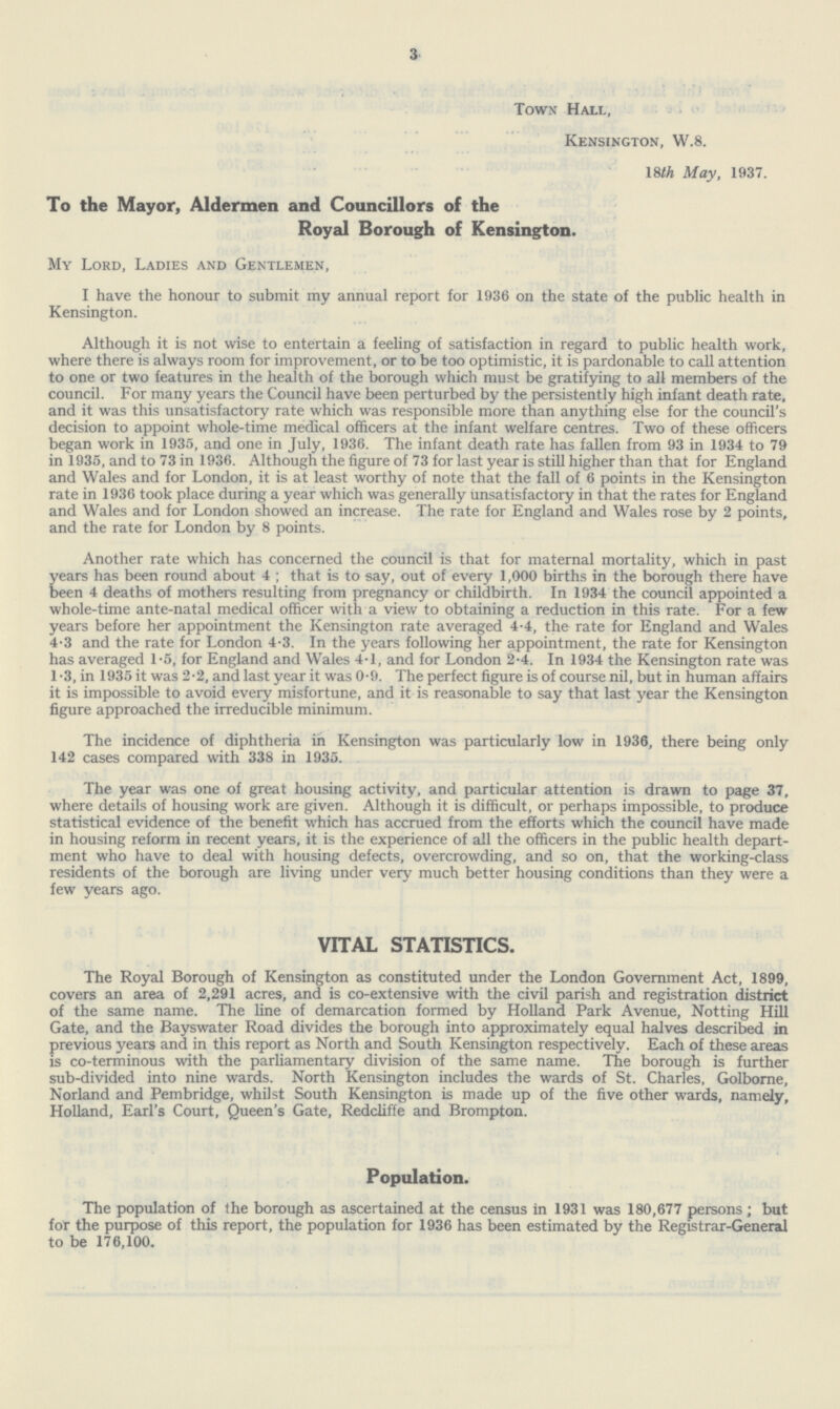 3 Town Hall, Kensington, W.8. 18th May, 1937. To the Mayor, Aldermen and Councillors of the Royal Borough of Kensington. My Lord, Ladies and Gentlemen, I have the honour to submit my annual report for 1936 on the state of the public health in Kensington. Although it is not wise to entertain a feeling of satisfaction in regard to public health work, where there is always room for improvement, or to be too optimistic, it is pardonable to call attention to one or two features in the health of the borough which must be gratifying to all members of the council. For many years the Council have been perturbed by the persistently high infant death rate, and it was this unsatisfactory rate which was responsible more than anything else for the council's decision to appoint whole-time medical officers at the infant welfare centres. Two of these officers began work in 1935, and one in July, 1936. The infant death rate has fallen from 93 in 1934 to 79 in 1935, and to 73 in 1936. Although the figure of 73 for last year is still higher than that for England and Wales and for London, it is at least worthy of note that the fall of 6 points in the Kensington rate in 1936 took place during a year which was generally unsatisfactory in that the rates for England and Wales and for London showed an increase. The rate for England and Wales rose by 2 points, and the rate for London by 8 points. Another rate which has concerned the council is that for maternal mortality, which in past years has been round about 4 ; that is to say, out of every 1,000 births in the borough there have been 4 deaths of mothers resulting from pregnancy or childbirth. In 1934 the council appointed a whole-time ante-natal medical officer with a view to obtaining a reduction in this rate. For a few years before her appointment the Kensington rate averaged 4.4, the rate for England and Wales 4.3 and the rate for London 4.3. In the years following her appointment, the rate for Kensington has averaged 1.5, for England and Wales 4.1, and for London 2.4. In 1934 the Kensington rate was 1.3, in 1935 it was 2.2, and last year it was 0.9. The perfect figure is of course nil, but in human affairs it is impossible to avoid every misfortune, and it is reasonable to say that last year the Kensington figure approached the irreducible minimum. The incidence of diphtheria in Kensington was particularly low in 1936, there being only 142 cases compared with 338 in 1935. The year was one of great housing activity, and particular attention is drawn to page 37, where details of housing work are given. Although it is difficult, or perhaps impossible, to produce statistical evidence of the benefit which has accrued from the efforts which the council have made in housing reform in recent years, it is the experience of all the officers in the public health depart ment who have to deal with housing defects, overcrowding, and so on, that the working-class residents of the borough are living under very much better housing conditions than they were a few years ago. VITAL STATISTICS. The Royal Borough of Kensington as constituted under the London Government Act, 1899, covers an area of 2,291 acres, and is co-extensive with the civil parish and registration district of the same name. The line of demarcation formed by Holland Park Avenue, Notting Hill Gate, and the Bayswater Road divides the borough into approximately equal halves described in previous years and in this report as North and South Kensington respectively. Each of these areas is co-terminous with the parliamentary division of the same name. The borough is further sub-divided into nine wards. North Kensington includes the wards of St. Charles, Golborne, Norland and Pembridge, whilst South Kensington is made up of the five other wards, namely, Holland, Earl's Court, Queen's Gate, Redcliffe and Brompton. Population. The population of the borough as ascertained at the census in 1931 was 180,677 persons; but for the purpose of this report, the population for 1936 has been estimated by the Registrar-General to be 176,100.