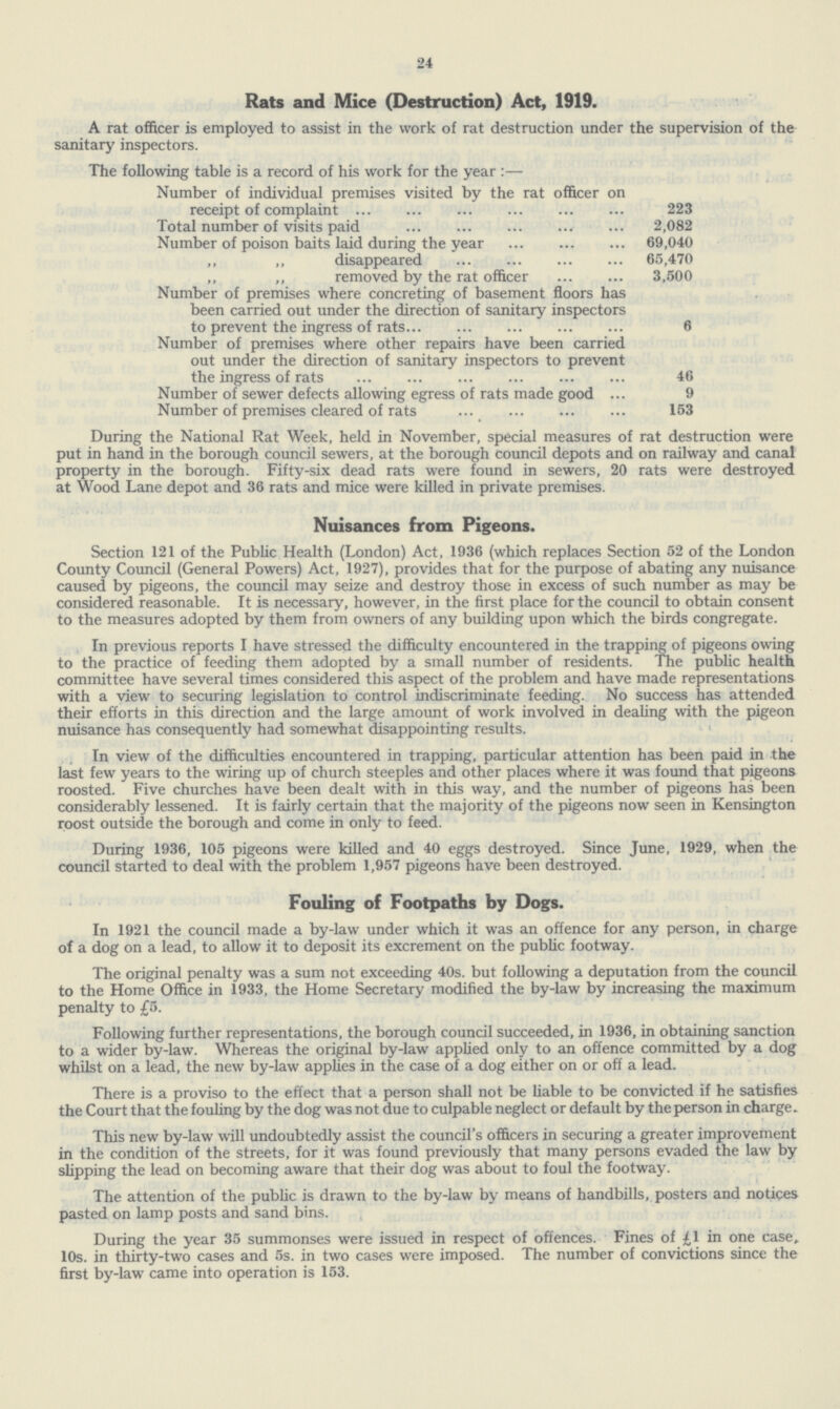 24 Rats and Mice (Destruction) Act, 1919. A rat officer is employed to assist in the work of rat destruction under the supervision of the sanitary inspectors. The following table is a record of his work for the year:— Number of individual premises visited by the rat officer on receipt of complaint 223 Total number of visits paid 2,082 Number of poison baits laid during the year 69,040 ,, ,, disappeared 65,470 ,, ,, removed by the rat officer 3,500 Number of premises where concreting of basement floors has been carried out under the direction of sanitary inspectors to prevent the ingress of rats 6 Number of premises where other repairs have been carried out under the direction of sanitary inspectors to prevent the ingress of rats 46 Number of sewer defects allowing egress of rats made good 9 Number of premises cleared of rats 153 During the National Rat Week, held in November, special measures of rat destruction were put in hand in the borough council sewers, at the borough council depots and on railway and canal property in the borough. Fifty-six dead rats were found in sewers, 20 rats were destroyed at Wood Lane depot and 36 rats and mice were killed in private premises. Nuisances from Pigeons. Section 121 of the Public Health (London) Act, 1936 (which replaces Section 52 of the London County Council (General Powers) Act, 1927), provides that for the purpose of abating any nuisance caused by pigeons, the council may seize and destroy those in excess of such number as may be considered reasonable. It is necessary, however, in the first place for the council to obtain consent to the measures adopted by them from owners of any building upon which the birds congregate. In previous reports I have stressed the difficulty encountered in the trapping of pigeons owing to the practice of feeding them adopted by a small number of residents. The public health committee have several times considered this aspect of the problem and have made representations with a view to securing legislation to control indiscriminate feeding. No success has attended their efforts in this direction and the large amount of work involved in dealing with the pigeon nuisance has consequently had somewhat disappointing results. In view of the difficulties encountered in trapping, particular attention has been paid in the last few years to the wiring up of church steeples and other places where it was found that pigeons roosted. Five churches have been dealt with in this way, and the number of pigeons has been considerably lessened. It is fairly certain that the majority of the pigeons now seen in Kensington roost outside the borough and come in only to feed. During 1936, 105 pigeons were killed and 40 eggs destroyed. Since June, 1929, when the council started to deal with the problem 1,957 pigeons have been destroyed. Fouling of Footpaths by Dogs. In 1921 the council made a by-law under which it was an offence for any person, in charge of a dog on a lead, to allow it to deposit its excrement on the public footway. The original penalty was a sum not exceeding 40s. but following a deputation from the council to the Home Office in 1933, the Home Secretary modified the by-law by increasing the maximum penalty to £5. Following further representations, the borough council succeeded, in 1936, in obtaining sanction to a wider by-law. Whereas the original by-law applied only to an offence committed by a dog whilst on a lead, the new by-law applies in the case of a dog either on or off a lead. There is a proviso to the effect that a person shall not be liable to be convicted if he satisfies the Court that the fouling by the dog was not due to culpable neglect or default by the person in charge. This new by-law will undoubtedly assist the council's officers in securing a greater improvement in the condition of the streets, for it was found previously that many persons evaded the law by slipping the lead on becoming aware that their dog was about to foul the footway. The attention of the public is drawn to the by-law by means of handbills, posters and notices pasted on lamp posts and sand bins. During the year 35 summonses were issued in respect of offences. Fines of £1 in one case. 10s. in thirty-two cases and 5s. in two cases were imposed. The number of convictions since the first by-law came into operation is 153.