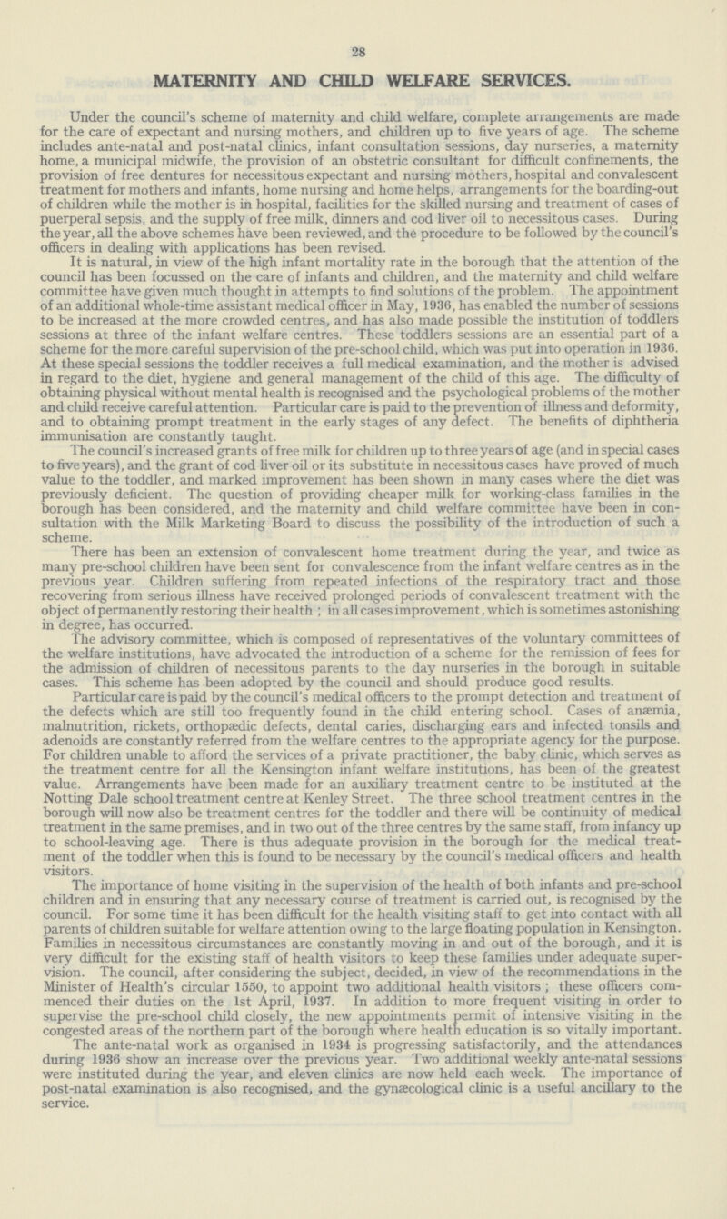 28 MATERNITY AND CHILD WELFARE SERVICES. Under the council's scheme of maternity and child welfare, complete arrangements are made for the care of expectant and nursing mothers, and children up to five years of age. The scheme includes ante-natal and post-natal clinics, infant consultation sessions, day nurseries, a maternity home, a municipal midwife, the provision of an obstetric consultant for difficult confinements, the provision of free dentures for necessitous expectant and nursing mothers, hospital and convalescent treatment for mothers and infants, home nursing and home helps, arrangements for the boarding-out of children while the mother is in hospital, facilities for the skilled nursing and treatment of cases of puerperal sepsis, and the supply of free milk, dinners and cod liver oil to necessitous cases. During the year, all the above schemes have been reviewed, and the procedure to be followed by the council's officers in dealing with applications has been revised. It is natural, in view of the high infant mortality rate in the borough that the attention of the council has been focussed on the care of infants and children, and the maternity and child welfare committee have given much thought in attempts to find solutions of the problem. The appointment of an additional whole-time assistant medical officer in May, 1936, has enabled the number of sessions to be increased at the more crowded centres, and has also made possible the institution of toddlers sessions at three of the infant welfare centres. These toddlers sessions are an essential part of a scheme for the more careful supervision of the pre-school child, which was put into operation in 1936. At these special sessions the toddler receives a full medical examination, and the mother is advised in regard to the diet, hygiene and general management of the child of this age. The difficulty of obtaining physical without mental health is recognised and the psychological problems of the mother and child receive careful attention. Particular care is paid to the prevention of illness and deformity, and to obtaining prompt treatment in the early stages of any defect. The benefits of diphtheria immunisation are constantly taught. The council's increased grants of free milk for children up to three years of age (and in special cases to five years), and the grant of cod liver oil or its substitute in necessitous cases have proved of much value to the toddler, and marked improvement has been shown in many cases where the diet was previously deficient. The question of providing cheaper milk for working-class families in the borough has been considered, and the maternity and child welfare committee have been in con sultation with the Milk Marketing Board to discuss the possibility of the introduction of such a scheme. There has been an extension of convalescent home treatment during the year, and twice as many pre-school children have been sent for convalescence from the infant welfare centres as in the previous year. Children suffering from repeated infections of the respiratory tract and those recovering from serious illness have received prolonged periods of convalescent treatment with the object of permanently restoring their health ; in all cases improvement, which is sometimes astonishing in degree, has occurred. The advisory committee, which is composed of representatives of the voluntary committees of the welfare institutions, have advocated the introduction of a scheme for the remission of fees for the admission of children of necessitous parents to the day nurseries in the borough in suitable cases. This scheme has been adopted by the council and should produce good results. Particular care is paid by the council's medical officers to the prompt detection and treatment of the defects which are still too frequently found in the child entering school. Cases of anaemia, malnutrition, rickets, orthopaedic defects, dental caries, discharging ears and infected tonsils and adenoids are constantly referred from the welfare centres to the appropriate agency for the purpose. For children unable to afford the services of a private practitioner, the baby clinic, which serves as the treatment centre for all the Kensington infant welfare institutions, has been of the greatest value. Arrangements have been made for an auxiliary treatment centre to be instituted at the Notting Dale school treatment centre at Kenley Street. The three school treatment centres in the borough will now also be treatment centres for the toddler and there will be continuity of medical treatment in the same premises, and in two out of the three centres by the same staff, from infancy up to school-leaving age. There is thus adequate provision in the borough for the medical treat ment of the toddler when this is found to be necessary by the council's medical officers and health visitors. The importance of home visiting in the supervision of the health of both infants and pre-school children and in ensuring that any necessary course of treatment is carried out, is recognised by the council. For some time it has been difficult for the health visiting staff to get into contact with all parents of children suitable for welfare attention owing to the large floating population in Kensington. Families in necessitous circumstances are constantly moving in and out of the borough, and it is very difficult for the existing staff of health visitors to keep these families under adequate super vision. The council, after considering the subject, decided, in view of the recommendations in the Minister of Health's circular 1550, to appoint two additional health visitors ; these officers com menced their duties on the 1st April, 1937. In addition to more frequent visiting in order to supervise the pre-school child closely, the new appointments permit of intensive visiting in the congested areas of the northern part of the borough where health education is so vitally important. The ante-natal work as organised in 1934 is progressing satisfactorily, and the attendances during 1936 show an increase over the previous year. Two additional weekly ante-natal sessions were instituted during the year, and eleven clinics are now held each week. The importance of post-natal examination is also recognised, and the gynaecological clinic is a useful ancillary to the service.