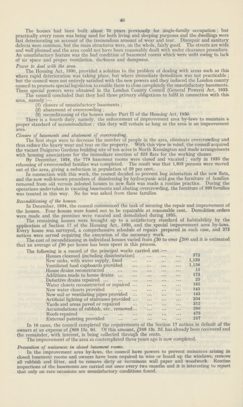 40 The houses had been built about 70 years previously for single-family occupation ; but practically every room was being used for both living and sleeping purposes and the dwellings were fast deteriorating on account of the tremendous amount of wear and tear. Disrepair and sanitary defects were common, but the main structures were, on the whole, fairly good. The streets are wide and well planned and the area could not have been reasonably dealt with under clearance procedure. An unsatisfactory feature was the bad condition of basement rooms which were unfit owing to lack of air space and proper ventilation, darkness and dampness. Power to deal with the area. The Housing Act, 1930, provided a solution to the problem of dealing with areas such as this where rapid deterioration was taking place, but where immediate demolition was not practicable ; but the council were not entirely satisfied with the new powers and they induced the London county council to promote special legislation to enable them to close completely the unsatisfactory basements. These special powers were obtained in the London County Council (General Powers) Act, 1933. The council concluded that they had three primary obligations to fulfil in connection with this area, namely :— (1) closure of unsatisfactory basements ; (2) abatement of overcrowding ; (3) reconditioning of the houses under Part II of the Housing Act, 1930. There is a fourth duty, namely, the enforcement of improvement area by-laws to maintain a proper standard of accommodation ; this duty will remain as long as the area is an improvement area. Closure of basements and abatement of overcrowding. The first steps were to decrease the number of people in the area, eliminate overcrowding and thus reduce the heavy wear and tear on the property. With this view in mind, the council acquired the vacant Dalgarno Gardens building site of ten acres in North Kensington and made arrangements with housing associations for the immediate erection of 323 flats for the working classes. By December, 1934, the 778 basement rooms were closed and vacated ; early in 1935 the rehousing of overcrowded families was completed. The result was that 1,802 persons were moved out of the area, giving a reduction in population of 29 per cent. In connection with this work, the council decided to prevent bug infestation of the new flats, and the now well-known procedure of disinfesting by hydrocyanic acid gas the furniture of families removed from old vermin infested houses to new flats was made a routine practice. During the operations undertaken in vacating basements and abating overcrowding, the furniture of 399 families was treated in this way. No fee was asked from these families. Reconditioning of the houses. In December, 1934, the council commenced the task of securing the repair and improvement of the houses. Four houses were found not to be repairable at reasonable cost. Demolition orders were made and the premises were vacated and demolished during 1935. The remaining houses were brought up to a satisfactory standard of habitability by the application of Section 17 of the Housing Act, 1930, and the special improvement area by-laws. Every house was surveyed, a comprehensive schedule of repairs prepared in each case, and 373 notices were served requiring the execution of the necessary work. The cost of reconditioning in individual houses varied from £30 to over £200 and it is estimated that an average of /90 per house has been spent in this process. The following is a record of the principal works carried out:— Houses cleansed (including disinfestation) 373 New sinks, with water supply, fixed 1,139 Ventilated food cupboards provided 1,158 House drains reconstructed 15 Additions made to house drains 173 Defective drains repaired 25 Water closets reconstructed or repaired 185 New water closets provided 143 New soil or ventilating pipes provided 143 Artificial lighting of staircases provided 354 Yards and areas paved or repaired 312 Accumulations of rubbish, etc., removed... 288 Roofs repaired 475 External painting provided 217 In 16 cases, the council completed the requirements of the Section 17 notices in default of the owners at an expense of £868 15s. 9d. Of this amount, £246 13s. 2d. has already been recovered and the remainder, with interest, is being collected through the rents. The improvement of the area as contemplated three years ago is now completed. Prevention of nuisances in closed basement rooms. In the improvement area by-laws, the council have powers to prevent nuisances arising in closed basement rooms and owners have been required to wire or board up the windows, remove all rubbish and litter, and to remove dirty or verminous wall paper and woodwork. Routine inspections of the basements are carried out once every two months and it is interesting to report that only on rare occasions are unsatisfactory conditions found.