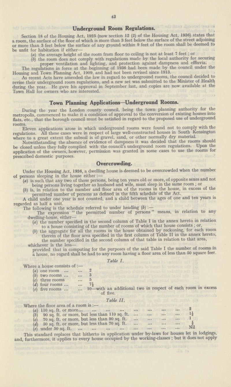 43 Underground Room Regulations. Section 18 of the Housing Act, 1925 (now section 12 (2) of the Housing Act, 1936) states that a room, the surface of the floor of which is more than 3 feet below the surface of the street adjoining or more than 3 feet below the surface of any ground within 9 feet of the room shall be deemed to be unfit for habitation if either— (a) the average height of the room from floor to ceiling is not at least 7 feet ; or (b) the room does not comply with regulations made by the local authority for securing proper ventilation and lighting, and protection against dampness and effluvia. The regulations in force at the beginning of 1936 had been made by the council under the Housing and Town Planning Act, 1909, and had not been revised since 1913. As recent Acts have amended the law in regard to underground rooms, the council decided to revise their underground room regulations, and a new set was submitted to the Minister of Healtfy during the year. He gave his approval in September last, and copies are now available at the Town Hall for owners who are interested. Town Planning Applications—Underground Rooms. During the year the London county council, being the town planning authority for the metropolis, commenced to make it a condition of approval to the conversion of existing houses into flats, etc., that the borough council must be satisfied in regard to the proposed use of underground rooms. Eleven applications arose in which underground rooms were found not to comply with the regulations. All these cases were in respect of large well-constructed houses in South Kensington where to a great extent the subsoil is of gravel, sand, or other normally dry material. Notwithstanding the absence of evidence of dampness it was decided that the rooms should be closed unless they fully complied with the council's underground room regulations. Upon the application of the owners, however, permission was granted in some cases to use the rooms for prescribed domestic purposes. Uvercrowding. Under the Housing Act, 1936, a dwelling house is deemed to be overcrowded when the number of persons sleeping in the house either :— (a) is such that any two of those persons, being ten years old or more, of opposite sexes and not being persons living together as husband and wife, must sleep in the same room ; or (b) is, in relation to the number and floor area of the rooms in the house, in excess of the permitted number of persons as defined in the fifth schedule of the Act. A child under one year is not counted, and a child between the ages of one and ten years is regarded as half a unit. The following is the schedule referred to under heading (b) :— The expression  the permitted number of persons means, in relation to any dwelling-house, either— (a) the number specified in the second column of Table I in the annex hereto in relation to a house consisting of the number of rooms of which that house consists ; or, (b) the aggregate for all the rooms in the house obtained by reckoning, for each room therein of the floor area specified in the first column of Table II in the annex hereto, the number specified in the second column of that table in relation to that area, whichever is the less— provided that in computing for the purposes of the said Table I the number of rooms in a house, no regard shall be had to any room having a floor area of less than 50 square feet. Table I. Where a house consists of :— (a) one room 2 (b) two rooms 3 (c) three rooms 5 (d) four rooms n (e) five rooms 10- with an additional two in respect of each room in excess of five. Table II. Where the floor area of a room is :— (a) 110 sq. ft. or more 2 \b) 90 sq. ft. or more, but less than 110 sq. ft 1½ (c) 70 sq. ft. or more, but less than 90 sq. ft. 1 (d) 50 sq. ft. or more, but less than 70 sq. ft ½ (e) under 50 sq. ft. Nil This standard replaces that hitherto in application under by-laws for houses let in lodgings, and, furthermore, it applies to every house occupied by the working-classes ; but it does not apply