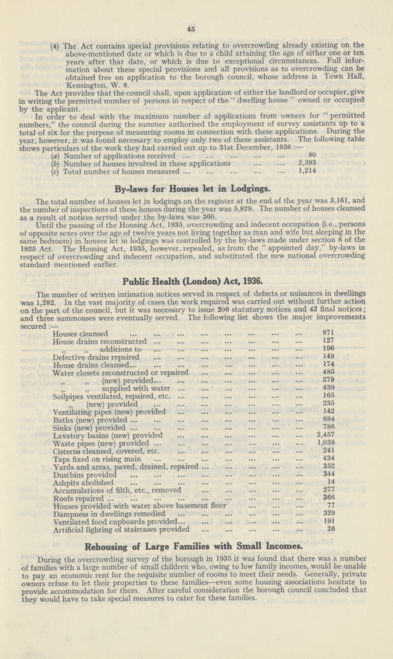 45 (4) The Act contains special provisions relating to overcrowding already existing on the above-mentioned date or which is due to a child attaining the age of either one or ten years after that date, or which is due to exceptional circumstances. Full information about these special provisions and all provisions as to overcrowding can be obtained free on application to the borough council, whose address is Town Hall, Kensington, W. 8. The Act provides that the council shall, upon application of either the landlord or occupier, give in writing the permitted number of persons in respect of the  dwelling house  owned or occupied by the applicant. In order to deal with the maximum number of applications from owners for  permitted numbers, the council during the summer authorised the employment of survey assistants up to a total of six for the purpose of measuring rooms in connection with these applications. During the year, however, it was found necessary to employ only two of these assistants. The following table shows particulars of the work they had carried out up to 31st December, 1936 :— (a) Number of applications received 80 (b) Number of houses involved in these applications 2,593 (c) Total number of houses measured 1,214 By-laws for Houses let in Lodgings. The total number of houses let in lodgings on the register at the end of the year was 3,161, and the number of inspections of these houses during the year was 5,829. The number of houses cleansed as a result of notices served under the by-laws was 360. Until the passing of the Housing Act, 1935, overcrowding and indecent occupation (i.e., persons of opposite sexes over the age of twelve years not living together as man and wife but sleeping in the same bedroom) in houses let in lodgings was controlled by the by-laws made under section 6 of the 1925 Act. The Housing Act, 1935, however, repealed, as from the  appointed day, by-laws in respect of overcrowding and indecent occupation, and substituted the new national overcrowding standard mentioned earlier. Public Health (London) Act, 1936. The number of written intimation notices served in respect of defects or nuisances in dwellings was 1,282. In the vast majority of cases the work required was carried out without further action on the part of the council, but it was necessary to issue 206 statutory notices and 42 final notices; and three summonses were eventually served. The following list shows the major improvements secured:— Houses cleansed 871 House drains reconstructed 127 „ ,, additions to 196 Defective drains repaired 149 House drains cleansed 174 Water closets reconstructed or repaired 485 „ „ (new) provided 379 „ „ supplied with water 439 Soilpipes ventilated, repaired, etc. 165 „ (new) provided 235 Ventilating pipes (new) provided 142 Baths (new) provided 684 Sinks (new) provided 786 Lavatory basins (new) provided 2,457 Waste pipes (new) provided 1,038 Cisterns cleansed, covered, etc. 241 Taps fixed on rising main 434 Yards and areas, paved, drained, repaired 352 Dustbins provided 344 Ashpits abolished 14 Accumulations of filth, etc., removed 277 Roofs repaired 366 Houses provided with water above basement floor 77 Dampness in dwellings remedied 329 Ventilated food cupboards provided 191 Artificial lighting of staircases provided 26 Rehousing of Large Families with Small Incomes. During the overcrowding survey of the borough in 1935 it was found that there was a number of families with a large number of small children who, owing to low family incomes, would be unable to pay an economic rent for the requisite number of rooms to meet their needs. Generally, private owners refuse to let their properties to these families—even some housing associations hesitate to provide accommodation for them. After careful consideration the borough council concluded that they would have to take special measures to cater for these families.