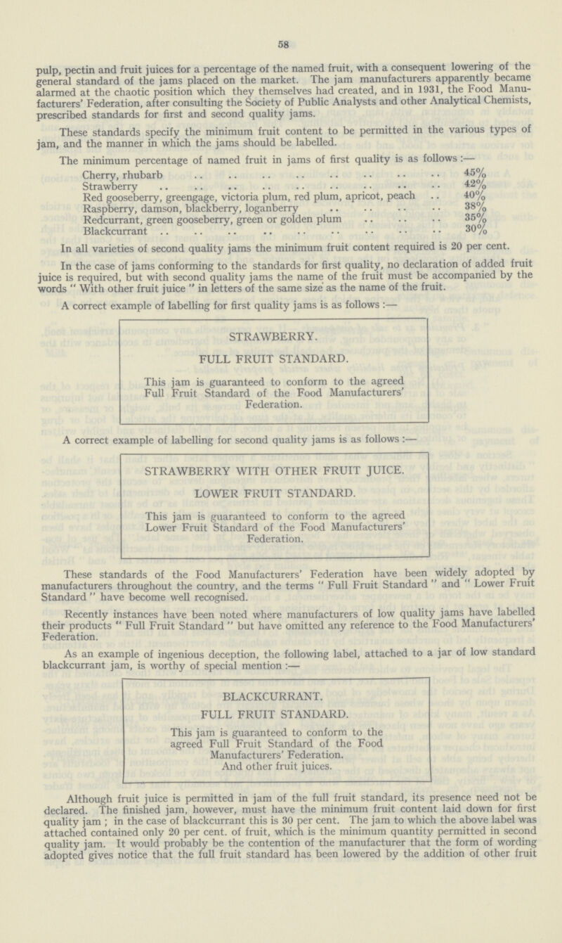 58 pulp, pectin and fruit juices for a percentage of the named fruit, with a consequent lowering of the general standard of the jams placed on the market. The jam manufacturers apparently became alarmed at the chaotic position which they themselves had created, and in 1931, the Food Manu facturers' Federation, after consulting the Society of Public Analysts and other Analytical Chemists, prescribed standards for first and second quality jams. These standards specify the minimum fruit content to be permitted in the various types of jam, and the manner in which the jams should be labelled. The minimum percentage of named fruit in jams of first quality is as follows:— Cherry, rhubarb 45% Strawberry 42% Red gooseberry, greengage, victoria plum, red plum, apricot, peach 40% Raspberry, damson, blackberry, loganberry 38% Redcurrant, green gooseberry, green or golden plum 35% Blackcurrant 30% In all varieties of second quality jams the minimum fruit content required is 20 per cent. In the case of jams conforming to the standards for first quality, no declaration of added fruit juice is required, but with second quality jams the name of the fruit must be accompanied by the words  With other fruit juice  in letters of the same size as the name of the fruit. A correct example of labelling for first quality jams is as follows:— STRAWBERRY. FULL FRUIT STANDARD. This jam is guaranteed to conform to the agreed Full Fruit Standard of the Food Manufacturers' Federation. A correct example of labelling for second quality jams is as follows:— STRAWBERRY WITH OTHER FRUIT JUICE. LOWER FRUIT STANDARD. This jam is guaranteed to conform to the agreed Lower Fruit Standard of the Food Manufacturers' Federation. These standards of the Food Manufacturers' Federation have been widely adopted by manufacturers throughout the country, and the terms Full Fruit Standard and Lower Fruit Standard  have become well recognised. Recently instances have been noted where manufacturers of low quality jams have labelled their products Full Fruit Standard  but have omitted any reference to the Food Manufacturers' Federation. As an example of ingenious deception, the following label, attached to a jar of low standard blackcurrant jam, is worthy of special mention :— BLACKCURRANT. FULL FRUIT STANDARD. This jam is guaranteed to conform to the agreed Full Fruit Standard of the Food Manufacturers' Federation. And other fruit juices. Although fruit juice is permitted in jam of the full fruit standard, its presence need not be declared. The finished jam, however, must have the minimum fruit content laid down for first quality jam; in the case of blackcurrant this is 30 per cent. The jam to which the above label was attached contained only 20 per cent, of fruit, which is the minimum quantity permitted in second quality jam. It would probably be the contention of the manufacturer that the form of wording adopted gives notice that the full fruit standard has been lowered by the addition of other fruit