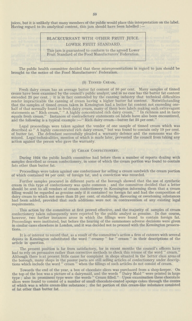 59 juices, but it is unlikely that many members of the public would place this interpretation on the labeL Having regard to its analytical content, this jam should have been labelled:— BLACKCURRANT WITH OTHER FRUIT JUICE. LOWER FRUIT STANDARD. This jam is guaranteed to conform to the agreed Lower Fruit Standard of the Food Manufacturers' Federation. The public health committee decided that these misrepresentations in regard to jam should be brought to the notice of the Food Manufacturers' Federation. (b) Tinned Cream. Fresh dairy cream has an average butter fat content of 50 per cent. Many samples of tinned cream have been examined by the council's public analyst, and in no case has the butter fat content exceeded 25 per cent. ; it is in fact contended by the canning industry that technical difficulties render impracticable the canning of cream having a higher butter fat content. Notwithstanding that the samples of tinned cream taken in Kensington had a butter fat content not exceeding one half of that normally found in fresh dairy cream, many of them bore labels making such extravagant statements as Rich cream, A highly concentrated rich dairy cream, In richness and in taste equals fresh cream. Instances of contradictory statements on labels have also been encountered, and the following is a typical example:— Rich dairy cream—butter fat 25 per cent. Legal proceedings were taken against the vendor of one sample of tinned cream which was described as A highly concentrated rich dairy cream, but was found to contain only 19 per cent, of butter fat. The defendant successfully pleaded a warranty defence and the summons was dis missed. Legal technicalities, mention of which is made later, prevented the council from taking any action against the person who gave the warranty. (c) Cream Confectionery. During 1934 the public health committee had before them a number of reports dealing with samples described as cream confectionery, in some of which the cream portion was found to contain fats other than butter fat. Proceedings were taken against one confectioner for selling a cream sandwich the cream portion of which contained 84 per cent, of foreign fat, and a conviction was recorded. Further samples procured in different parts of the borough showed that the use of synthetic cream in this type of confectionery was quite common ; and the committee decided that a letter should be sent to all vendors of cream confectionery in Kensington informing them that a cream filling would be regarded as genuine only if it contained no foreign fat and had the composition of dairy cream to which not more than 25 per cent, of stabilising, flavouring or sweetening substances had been added, provided that such additions were not in contravention of any existing legal requirements. This action by the committee at first proved effective, and the majority of samples of cream confectionery taken subsequently were reported by the public analyst as genuine. In due course, however, two further instances arose in which the fillings were found to contain foreign fat. Proceedings were instituted, but before the hearing of the summonses adverse decisions were given in similar cases elsewhere in London, and it was decided not to proceed with the Kensington prosecu tions. It is of interest to record that, as a result of the committee's action a firm of caterers with several depots in Kensington substituted the word creamy for cream in their descriptions of the article in question. The present position is far from satisfactory, for in recent months the council's officers have had to rely on persuasive rather than corrective methods to check this misuse of the word cream. Although there is at present little cause for complaint in shops situated in the better class areas of the borough, many shops in the poorer parts are still selling articles of confectionery under descrip tions which include the word cream when the fillings of such articles do not consist of cream. Towards the end of the year, a box of chocolate slices was purchased from a shop-keeper. On the top of the box was a picture of a dairymaid, and the words Dairy Maid were printed in large type ; also in prominent type were the words Cream filled. Upon examination these chocolate slices were found to consist of a number of small chocolate-coated sponge cakes through the centre of which was a white cream-like substance; the fat portion of this cream-like substance consisted of fat other than butter fat.
