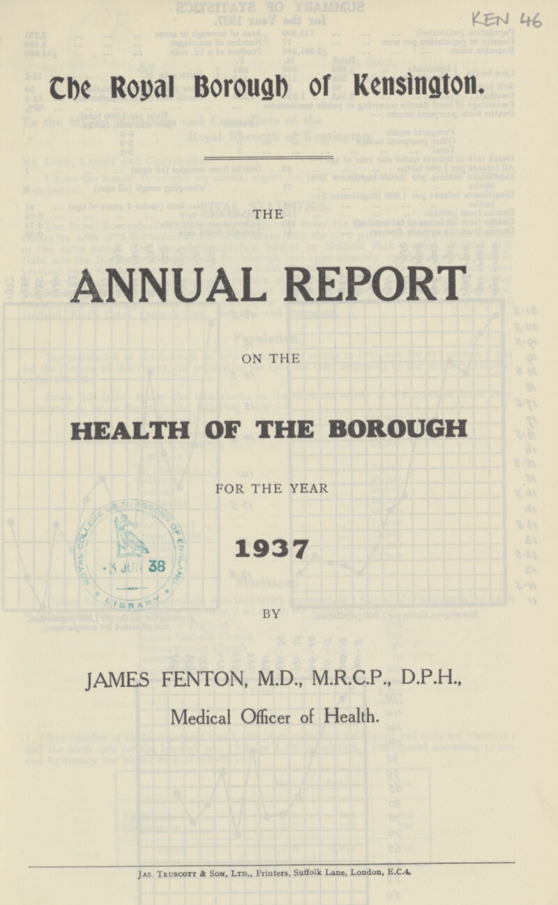 KEN 46 The Royal Borough of Kensington. THE ANNUAL REPORT ON THE HEALTH OF THE BOROUGH FOR THE YEAR 1937 BY JAMES FENTON, M.D., M.R.C.P., D.P.H., Medical Officer of Health. Jas. Truscott 4 Son, Ltd., Printers, Suffolk Lane, London, E.C.4.