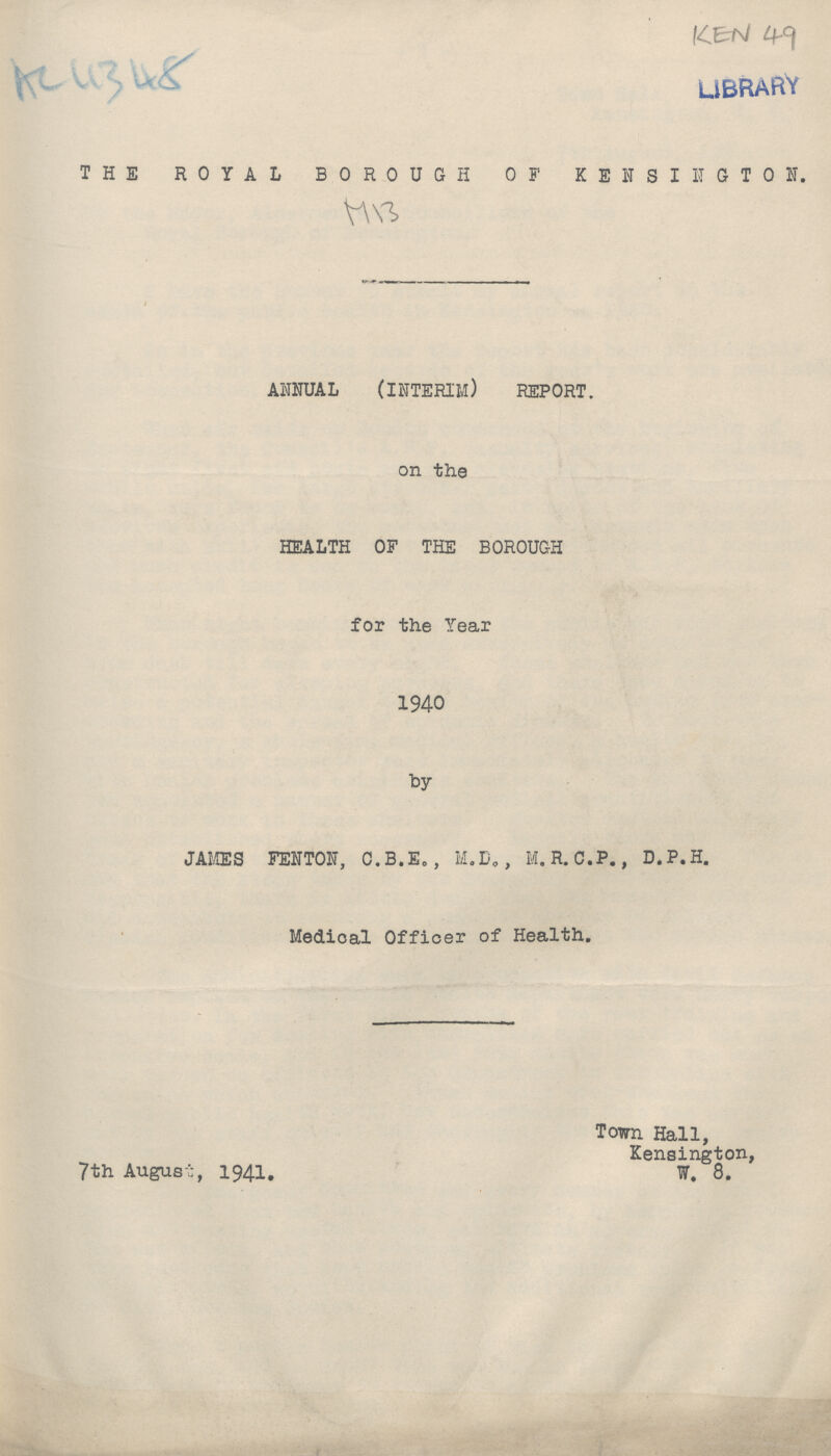 Ac 4348 KEN 49 THE ROYAL BOROUGH OF KENSINGTON. ANNUAL (INTERIM) REPORT. on the HEALTH OF THE BOROUGH for the Year 1940 by JAMES FENTON, C.B.E., M.D,, M.R.C.P., D.P.H. Medical Officer of Health. Town Hall, Kensington, 7th August, 1941. W. 8.