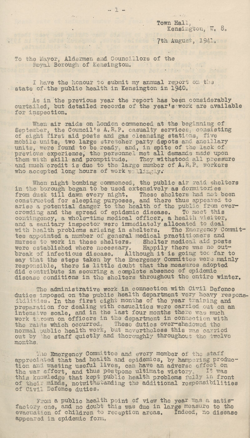 1 Town Hal1? Kensington, w. 8. 7th August , 1941. To the Mayor, Aldermen and Councillors of the Royal Borough of Kensington. I have the honour to submit my annual report on the state of. the public health in Kensington in 1940. As in the previous year the report has been considerably curtailed, but detailed records of the year's work are available for inspection. When air raids on London commenced at the beginning of September, the Council's A.R.P. casualty services,, consisting of eight first aid posts and gas cleansing stations, five mobile units, two large stretcher party depotB and ancillary units, were found to be ready, and, in spite of the lack of previous experience, tho personnel met all demands made upon them with skill and promptitude. They withstood all pressure and much credit is due to the large number of A.R.P. workers who accepted long hours of work ??? When night bombing commenced, the public air raid shelters in tho borough began to be used extensively as dormitories from dusk till dawn every night. These shelters had not been constructed for sleeping purposes, and there thus appeared to arise a potential danger to the health of the public from over crowding and the spread of epidemic disease. To meet this contingency, a whole-time medical officer, a health visitor, and a sanitary inspector were immediately allocated to deal with health problems arising in shelters. The Emergency Commit tee appointed a number of general medical practitioners and nurses to work in these shelters,. Shelter medical aid posts were established where necessary. Happily there was no out break of infectious disease. Although it is going toe far to say that the steps taken by the Emergency Committee were mainly responsible, there is little doubt that the measures adopted did contribute in securing a complete absence of epidemic disease conditions in tho shelters throughout the entire winter. The administrative work in connection with Civil Defence duties imposed on the public health department very heavy respons ibilities. In the first eight months of the year training and preparation for dealing with casualties were carried out on an intensive scale, and in the last four months there was much work thrown on officers in the department in connection with the raitls which occurred. These duties over-shadowed the normal public health work, but nevertheless this was carried out by 'he staff quietly and thoroughly throughout tho twelve months. The Emergency Committee and every member of the staff appreciated that bad health and epidemics, by hampering produc tion and wasting useful lives, can have an adverse effect on the. war effort, and thus postpone ultimate victory, It was this knowledge that kept public health problems fully in front of their minds, notwithstanding the additional responsibilities of Civil Defence duties. From a public health point of view the year was a satis factory one, and no doubt this yas due in large measure to the evacuation of children to reception areas. Indeed, no disease appeared in epidemic form.