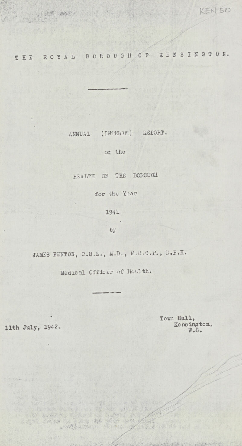 KEN 50 THE ROYAL BOROUGH OF KENSINGTON. ANNUAL (INTERIM) REPORT. on the HEALTH OF THE BOROUGH for the Year 1941 JAMES PENTON, C.B.E., M.D. , M.R.C.P., D.P.H. Medical Officer of Health. 11th July, 1942. Town Hall, Kensington, W.8.