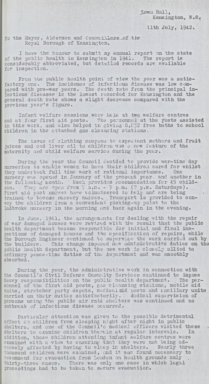 Town Hall, Kensington, W.8. 11th July, 1942. To the Mayor, Alderman and Councillors of the Royal Borough of Kensington, I have the honour to submit my annual report on the state of the public health in Kensington in 1941. The report is considerably abbreviated, but detailed records are available for inspection. From the public health point of view the year was a satis factory one. The incidence of infectious disease was low com pared with pre-war years. The death rate from the principal in fectious diseases is the lowest recorded for Kensington and the general death rate shows a slight decrease compared with the previous year's figure. Infant welfare sessions were held at two welfare centres and at four first aid posts. The personnel at the posts assisted in this work, and also helped in giving 8,832 free baths to school children in the attached gas cleansing stations. The issue of clothing coupons to expectant mothers and fruit juices and cod liver oil to children was a new feature of the maternity and child welfare service during the year. During the year the Council decided to provide war-time day nurseries to enable women to have their children cared for whilst they undertook full time work of rational importance. One nursery was opened in January of the present year, and another in the following month. Each provides accommodation for 45 child ren. They are open form 7 a.m. - 7 p.m. (2 p.m. Saturdays). First aid post nurses have volunteered to help and are being trained to become nursery nurses.. Transport is provided to con vey the children from a convenient picking-up point to the Ladbroke nursery in the morning and back again in the evening. In June, 1941, the arrangements for dealing with the repair of war damaged houses were revised with the result that the public health department became responsible for initial and final ins pections of damaged houses and the specification of repairs, while the Borough Engineer continued to supervise the work carried out by the builders, This change imposed new administrative duties on the public health department, but the new work is closely allied to ordinary peace-time duties of the department and was smoothly absorbed. During the year, the administrative work in connection with the Council's Civil Defence Casualty Services continued to impose heavy responsibilities on the public health department. The per sonnel of the first aid posts, gas cleansing stations, mobile aid units, stretcher party depots, medical aid. posts and ancillary units, carried on their duties satisfactorily. Medical supervision of persons using the public air raid shelters was continued and no outbreak of infectious disease occurred. Particular attention was given to the possible detrimental effect on children from sleeping night after night in public shelters, and one of the Council's medical officers visited these shelters to examine children therein at regular intervals. In addition, those children attending infant welfare centres were examined with a view to ensuring that they were not being ad versely affected by having to sleep in shelters. Nearly three thousand children were examined, and it was found necessary to recommend for evacuation from London on health grounds only . thirty-three cases. There was only one case in which legal proceedings had to be taken to secure evacuation.