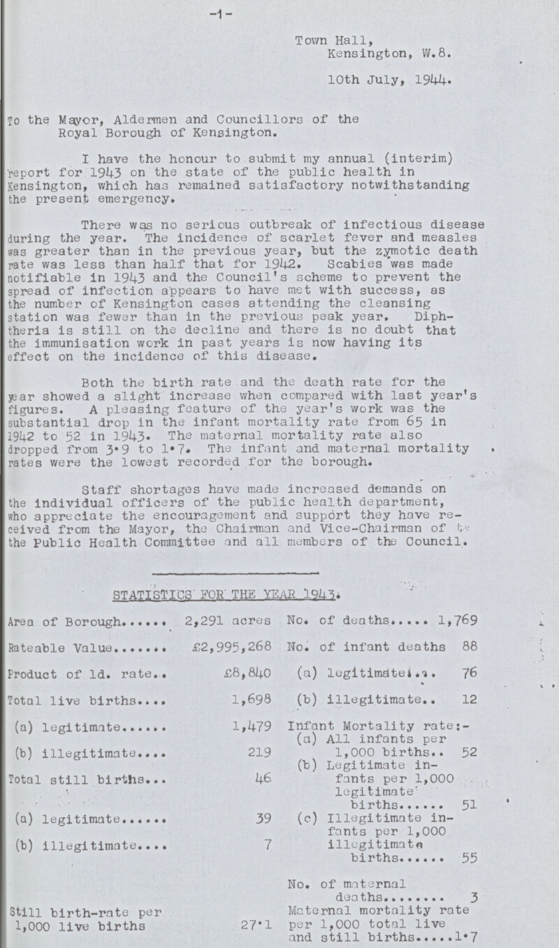 1 Town Hall, Kensington, W.8. 10th July, 1944. To the Mayor, Aldermen and Councillors of the Royal Borough of Kensington. I have the honour to submit my annual (interim) report for 1943 on the state of the public health in Kensington, which has remained satisfactory notwithstanding the present emergency. There was no serious outbreak of infectious disease during the year. The incidence of scarlet fever and measles was greater than in the previous year, but the zymotic death rate was less than half that for 1942. Scabies was made notifiable in 1943 and the Council's scheme to prevent the spread of infection appears to have met with success, as the number of Kensington cases attending the cleansing station was fewer than in the previous peak year, Diph theria is still on the decline and there is no doubt that the immunisation work in past years is now having its effect on the incidence of this disease. Both the birth rate and the death rate for the year showed a slight increase when compared with last year's figures. A pleasing feature of the year's work was the substantial drop in the infant mortality rate from 65 in 1942 to 52 in 1943. The maternal mortality rate also dropped from 3.9 to 1.7. The infant and maternal mortality rates were the lowest recorded for the borough. Staff shortages have made increased demands on the individual officers of the public health department, who appreciate the encouragement and support they have re ceived from the Mayor, the Chairman and Vice-Chairman of to the Public Health Committee and all members of the Council. STATISTICS FOR THE YEAR l943. Area of Borough 2,291 acres No. of deaths 1,769 Rateable Value £2,995,268 No. of infant deaths 88 Product of Id. rate £8,840 (a) legitimate 76 Total live births 1,698 (b) illegitimate 12 (a) legitimate 1,479 Infant Mortality rate: (a) All infants per 1,000 births 52 (b) illegitimate 219 (b) Legitimate in fants per 1,000 legitimate' births 51 Total still births 46 (a) legitimate 39 (c) Illegitimate in fants per 1,000 illegitimate births 55 (b) illegitimate 7 Still birth-rate per 1,000 live births 27.1 No. of maternal Maternal mortality rate per 1,000 total live and still births 1.7