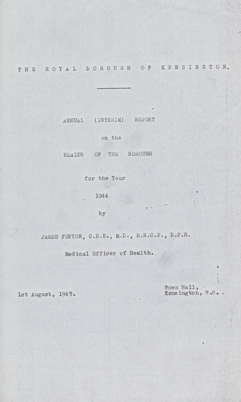 THE ROYAL BOROUGH OF KENSINGTON. ANNUAL (INTERIM) REPORT on the HEALTH OF THE BOROUGH for the Year 1944 by JAMES FENTON, G.B.E., M.D., M.R.C.P., D.P.H. Medical Officer of Health. 1st August, 1945. Town Hall, Kensington,W.8.