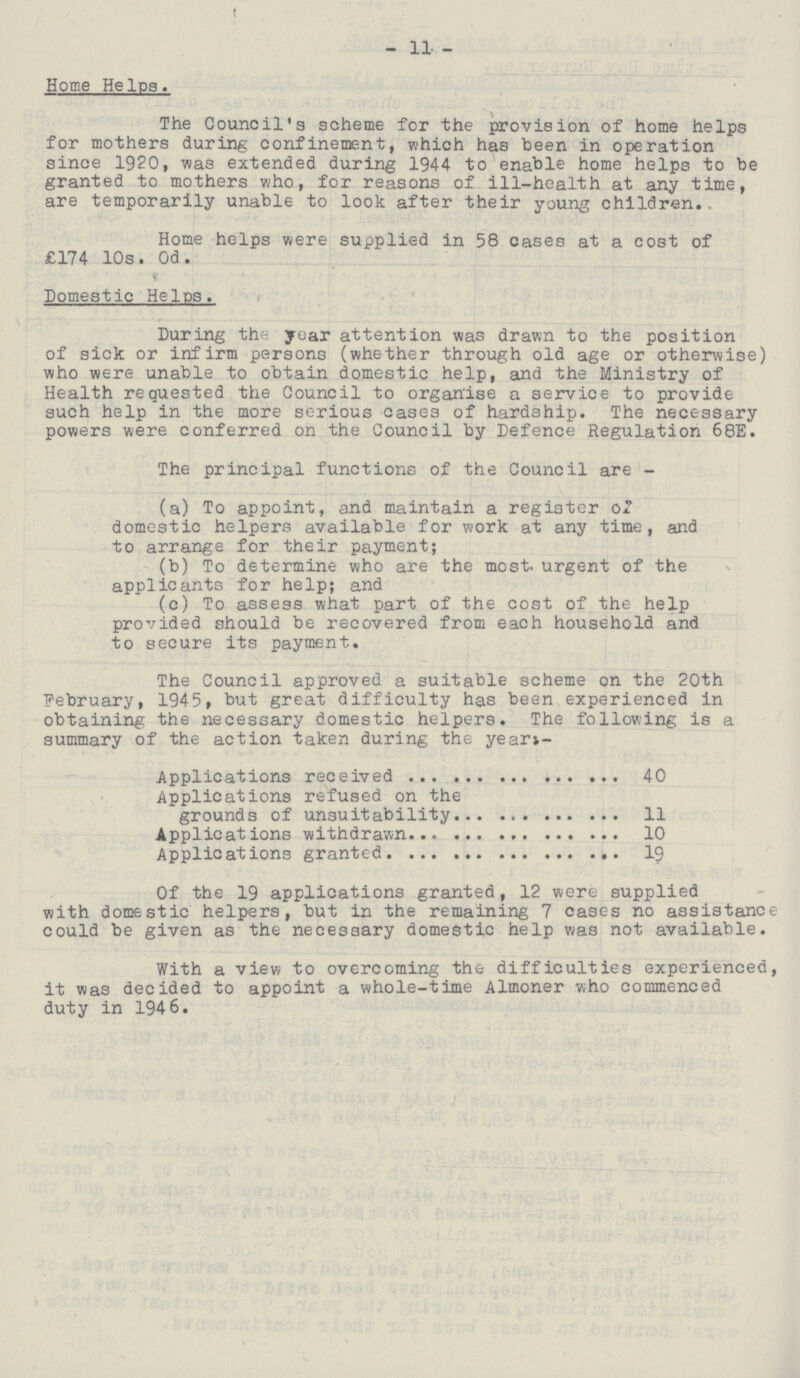 - 11 - Home Helps. The Council's scheme for the provision of home helps for mothers during confinement, which has been in operation since 1920, was extended during 1944 to enable home helps to be granted to mothers who, for reasons of ill-health at any time, are temporarily unable to look after their young children. Home helps were supplied in 58 cases at a cost of £174 10s. 0d. Domestic Helps. During the year attention was drawn to the position of sick or infirm persons (whether through old age or otherwise) who were unable to obtain domestic help, and the Ministry of Health requested the Council to organise a service to provide such help in the more serious cases of hardship. The necessary powers were conferred on the Council by Defence Regulation 68E. The principal functions of the Council are- (a) To appoint, and maintain a register of domestic helpers available for work at any time, and to arrange for their payment; (b) To determine who are the most, urgent of the applicants for help; and (c) To assess what part of the cost of the help provided should be recovered from each household and to secure its payment. The Council approved a suitable scheme on the 20th February, 1945, but great difficulty has been experienced in obtaining the necessary domestic helpers. The following is a summary of the action taken during the year;- Applications received 40 Applications refused on the grounds of unsuitability 11 Applications withdrawn 10 Applications granted 19 Of the 19 applications granted, 12 were supplied with domestic helpers, but in the remaining 7 cases no assistance could be given as the necessary domestic help was not available. With a view to overcoming the difficulties experienced, it was decided to appoint a whole-time Almoner who commenced duty in 1946.