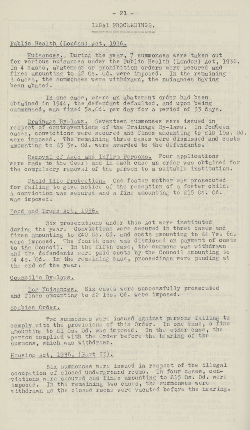 - 21 - LEGAl PROCEEDINGS. Public Health (London) Act, 1956. Nuisances. During the year, 7 summonses were taken out for various nuisances under the Public Health (London) Act, 1936. In 4 cases, abatement or prohibition orders were secured and fines amounting to £2 0s. 0d. were imposed. In the remaining 3 cases, the summonses were withdrawn, the nuisances having been abated. In one case, where an abatement order had been obtained in 1944, the defendant defaulted, and upon being summonsed, was fined 5s.0d. per day for a period of 53 days. Drainage By-laws . Seventeen summonses were issued in respect of contraventions of the Drainage By-laws. In fourteen cases, convictions were secured and fines amounting to £10 10s. 0d were imposed. The remaining three cases were dismissed and costs amounting to 53 3s. 0d. were awarded to the defendants. Removal of Aged and Infirm Persons. Four applications were made to the Court and in each case an order was obtained for the compulsory removal of the person to a suitable institution. Child life Protection. One foster mother was prosecuted for failing to give notice of the reception of a foster child. A conviction was secured and a fine amounting to £15 0s. 0d. was imposed. Food and Drugs Act, 1938. Six prosecutions under this Act were instituted during the year. Convictions were secured in three cases and fines amounting to £40 0s. 0d. and costs amounting to £4 7s. 6d. were imposed. The fourth case was dismissed on payment of costs to the Council. In the fifth case, the summons was withdrawn and the defendants were paid costs by the Council amounting to ???4 4s. 'Od. In the remaining case, proceedings were pending at the end of the year. Council's By-laws. Dog Nuisances. Six casts were successfully prosecuted and fines amounting to £7 15s. 0d. were imposed. Scabies Order. Two summonses were issued against persons failing to comply with the provisions of this Order. In one case, a fine amounting to £1 0s. 0d. was imposed. In the other case, the person complied with the Order before the hearing of the summons, which was withdrawn. Housing Act,1936, (Part II). Six summonses were issued in respect of the illegal occupation of closed underground rooms. In four cases, con victions were secured and fines amounting to £15 0s. 0d. were imposed. In the remaining two cases, the summonses were withdrawn as the closed rooms were vacated before the hearing.