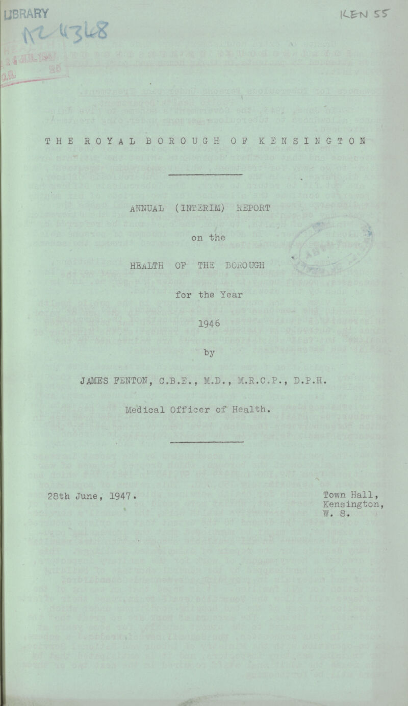 library AC 4348 KEN 55 THE ROYAL BOROUGH OP KENSINGTON ANNUAL (INTERIM) REPORT on the HEALTH OP THE BOROUGH for the Year 1946 by JAMES PENTON, C.B.E., M.D., M.R.C.P., D.P.H. Medical Officer of Health. 28th June, 1947• Town Hall, Kensington, W. 8.