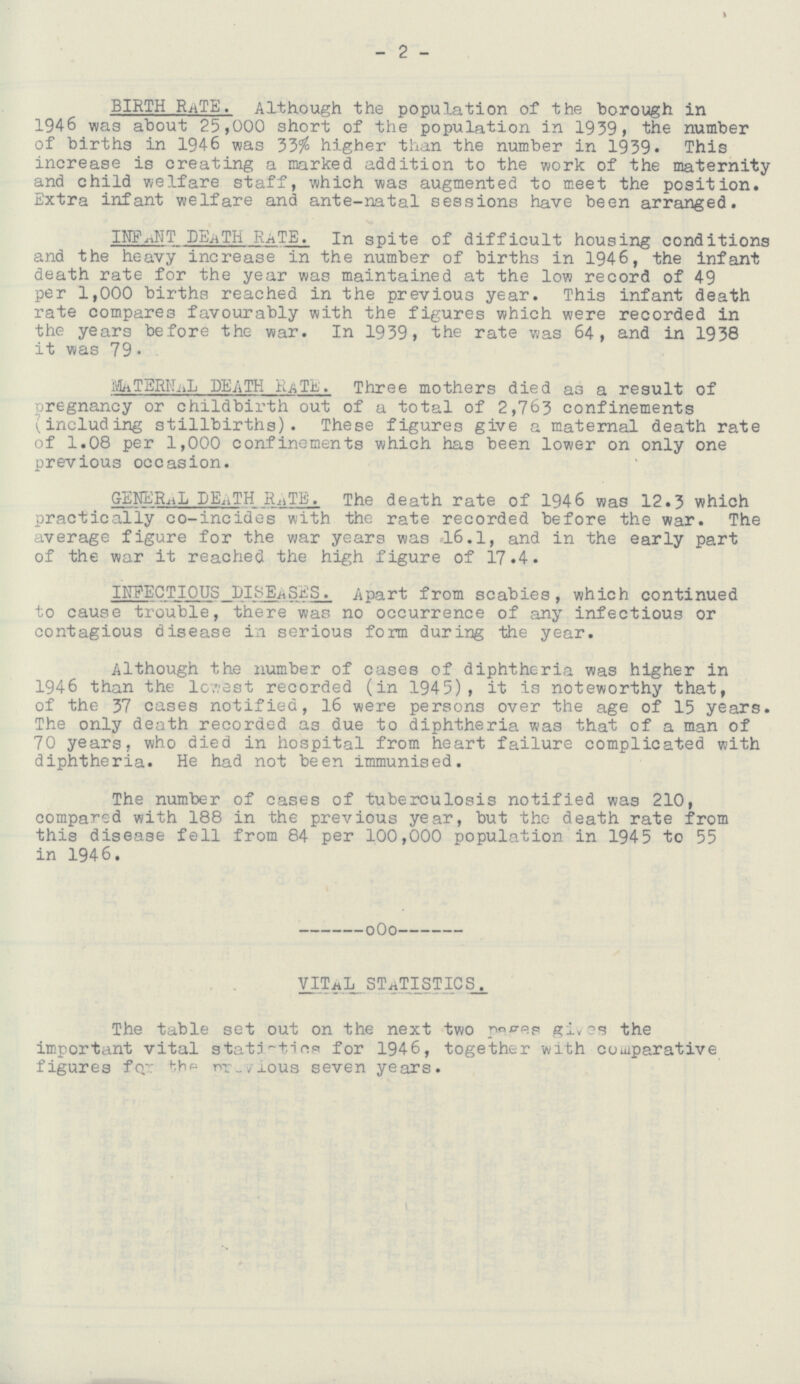 - 2 - BIRTH RATE. Although the population of the borough in 1946 was about 25,000 short of the population in 1939, the number of births in 1946 was 33% higher than the number in 1939. This increase is creating a marked addition to the work of the maternity and child welfare staff, which was augmented to meet the position. Extra infant welfare and ante-natal sessions have been arranged. INFANT DEATH RATE. In spite of difficult housing conditions and the heavy increase in the number of births in 1946, the infant death rate for the year was maintained at the low record of 49 per 1,000 births reached in the previous year. This infant death rate compares favourably with the figures which were recorded in the years before the war. In 1939, the rate was 64, and in 1938 it was 79. MATERNAL DEATH RATE. Three mothers died as a result of pregnancy or childbirth out of a total of 2,763 confinements (including stillbirths). These figures give a maternal death rate of 1.08 per 1,000 confinements which has been lower on only one previous occasion. GENERAL DEATH RATE. The death rate of 1946 was 12.3 which practically co-incides with the rate recorded before the war. The average figure for the war years was 16.1, and in the early part of the war it reached the high figure of 17.4. INFECTIOUS DISEASES. Apart from scabies, which continued to cause trouble, there was no occurrence of any infectious or contagious disease in serious form during the year. Although the number of cases of diphtheria was higher in 1946 than the lowest recorded (in 1945), it is noteworthy that, of the 37 cases notified, 16 were persons over the age of 15 years. The only death recorded as due to diphtheria was that of a man of 70 years, who died in hospital from heart failure complicated with diphtheria. He had not been immunised. The number of cases of tuberculosis notified was 210, compared with 188 in the previous year, but the death rate from this disease fell from 84 per 100,000 population in 194 5 to 55 in 1946. VITAL STATISTICS The table set out on the next two pages gives the important vital statistics for 1946, together with comparative figures for previous seven years.