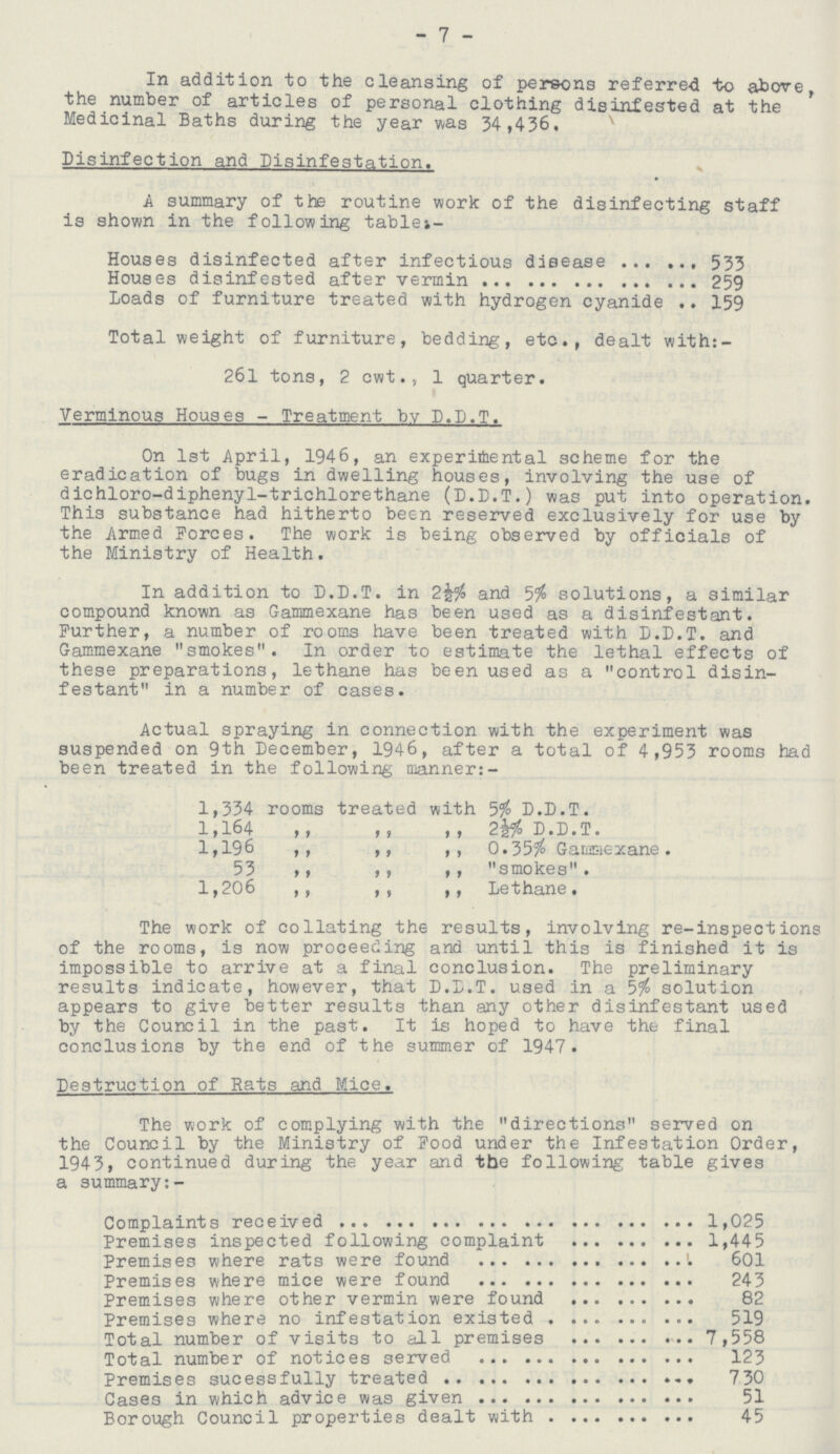 - 7 - In addition to the cleansing of persons referred to above the number of articles of personal clothing disinfested at the Medicinal Baths during the year was 34,436. Disinfection and Disinfestation. A summary of the routine work of the disinfecting staff is shown in the following table:- Houses disinfected after infectious disease 533 Houses disinfested after vermin 259 Loads of furniture treated with hydrogen cyanide 159 Total weight of furniture, bedding, etc., dealt with: 261 tons, 2 cwt., 1 quarter. Verminous Houses - Treatment by D.D.T. On 1st April, 1946, an experimental scheme for the eradication of bugs in dwelling houses, involving the use of dichloro-diphenyl-trichlorethane (D.D.T.) was put into operation. This substance had hitherto been reserved exclusively for use by the Armed Forces. The work is being observed by officials of the Ministry of Health. In addition to D.D.T. in 2and 5$ solutions, a similar compound known as Gammexane has been used as a disinfestant. Further, a number of rooms have been treated with D.D.T. and Gammexane smokes. In order to estimate the lethal effects of these preparations, lethane has been used as a control disin festant in a number of cases. Actual spraying in connection with the experiment was suspended on 9th December, 1946, after a total of 4,953 rooms had been treated in the following manner:- 1,334 rooms treated with 5% D.D.T. 1,164 ,, ,, ,, 2½ D.D.T. 1,196 ,, ,, ,, 0.35% Gammexane. 53 ,, ,, ,, smokes. 1,206 ,, ,, ,, Lethane. The work of collating the results, involving re-inspect ions of the rooms, is now proceeding and until this is finished it is impossible to arrive at a final conclusion. The preliminary results indicate, however, that D.D.T. used in a 5% solution appears to give better results than any other disinfestant used by the Council in the past. It is hoped to have the final conclusions by the end of the summer of 1947 . Destruction of Rats and Mice. The work of complying with the directions served on the Council by the Ministry of Food under the Infestation Order, 1943, continued during the year and the following table gives a summary:- Complaints received 1,025 Premises inspected following complaint 1,445 Premises where rats were found 601 Premises where mice were found 243 Premises where other vermin were found 82 Premises where no infestation existed 519 Total number of visite to all premises 7,558 Total number of notices served 123 Premises successfully treated 730 Case in which advice was given 51 Borough Council properties dealt with 45
