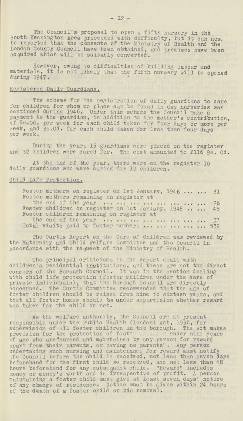 - 12 - The Council's proposal to open a fifth nursery in the South Kensington area proceeded with difficulty, but it can now. be reported that the consents of the Ministry of Health and the London County Council have been obtained, and premises have been acquired which will be suitably converted. However, owing to difficulties of building labour and materials, it is not likely that the fifth nursery will be opened during 1947. Registered Daily Guardians. The scheme for the registration of daily guardians to care for children for whom no place can be found in day nurseries was continued during 1946. Under this scheme the Council make a payment to the guardian, in addition to the mother's contribution, of 6s.0d. per week for each child taken for four days or more per week, and 3s.0d. for each child taken for less than four days per week. During the year, 15 guardians were placed on the register and 32 children were cared for. The cost amounted to £116 9s. 0d. At the end of the year, there were on the register 10 daily guardians who were caring for 12 children. Child Life Protection. Poster mothers on register on 1st January, 194 6 31 Poster mothers remaining on register at the end of the year 26 Foster children on register on 1st January, 1946 45 Foster children remaining on register at the end of the year 37 Total visits paid to foster mothers 539 The Curtis Report on the Care of Children was reviewed by the Maternity and Child Welfare Committee and the Council in accordance with the request of the Ministry of Health. The principal criticisms in the Report dealt with children's residential institutions, and these are not the direct concern of the Borough Council. It was in the section dealing with child life protection (foster children under the care of private individuals), that the Borough Council are directly concerned. The Curtis Committee recommended that the age of foster children should be raised from nine to sixteen years, and that all foster homes should be under supervision whether reward was taken for the child or not. As the welfare authority, the Council are at present responsible under the Public Health (London) Act, 1936, for supervision of all foster children in the borough. The Act makes provision for the protection of foster children under nine years of age who are nursed and maintained by any person for reward apart from their parents, or having no parents. Any person undertaking such nursing and maintenance for reward must notify the Council before the child is received, not less than seven days beforehand for the first child so received, and not less than 48 hours beforehand for any subsequent child. Reward includes money or money's worth and is irrespective of profit. A person maintaining a foster child must give at least seven days' notice of any change of residence. Notice must be given within 24 hours of the death of a foster child or his removal.