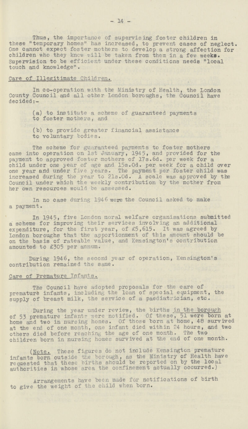 - 14 - Thus, the importance of supervising foster children in these temporary homes has increased, to prevent cases of neglect. One cannot expect foster mothers to develop a strong affection for children who they know will be taken from them in a few weeks. Supervision to be efficient under these conditions needs local touch and knowledge. Care of Illegitimate Children. In co-operation with the Ministry of Health, the London County Council and all other London boroughs, the Council have decided (a) to institute a scheme of guaranteed payments to foster mothers, and (b) to provide greater financial assistance to voluntary bodies. The scheme for guaranteed payments to foster mothers came into operation on 1st January, 1945, and provided for the payment to approved foster mothers of 17s.6d. per week for a child under one year of age and 15s.0d. per week for a child over one year and under five years. The payment per foster child was increased during the year to 21s.0d. A scale was approved by the Council under which the weekly contribution by the mother from her own resources would be assessed. In no case during 1946 were the Council asked to make a payment. In 1945, five London moral welfare organisations submitted a scheme for improving their services involving an additional expenditure, for the first year, of £5,615. It was agreed by London boroughs that the apportionment of this amount should be on the basis of rateable value, and Kensington's contribution amounted to £305 per annum. During 1946, the second year of operation, Kensington's contribution remained the same. Care of Premature Infants. The Council have adopted proposals for the care of premature infants, including the loan of special equipment, the supply of breast milk, the service of a paediatrician, etc. During the year under review, the births in the borowh of 53 premature infant? were notified. Of these, 51 were born at home and two in nursing homes. Of those born at home, 48 survived at the end of one month, one infant died within 24 hours, and two others died before reaching the age of one month. The two children born in nursing homes survived at the end of one month. (Note. These figures do not include Kensington premature infants born outside the borough, as the Ministry of Health have requested that these births should be reported on by the local authorities in whose area the confinement actually occurred.) Arrangements have been made for notifications of birth to give the weight of the child when born.