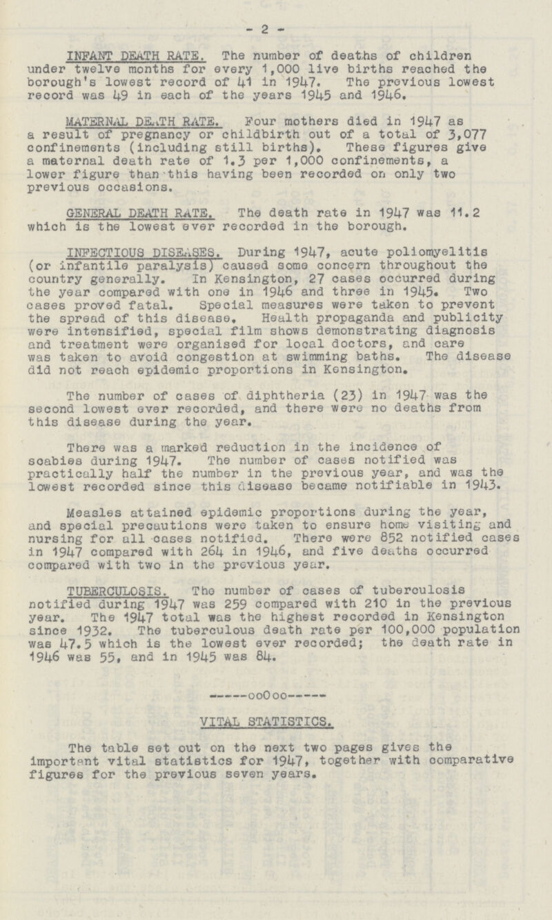 2 INFANT DEATH RATE. The number of deaths of children under twelve months for every 1,000 live births reached the borough's lowest record of 41 in 1947. The previous lowest record was 49 in each of the years 1945 and 1946. MATERNAL DEATH RATS. Four mothers died in 1947 as a result of pregnancy or childbirth out of a total of 3,077 confinements (including still births). These figures give a maternal death rate of 1.3 per 1,000 confinements, a lower figure than this having been recorded on only two previous occasions. GENERAL DEATH RATE. The death rate in 1947 was 11.2 which is the lowest ever recorded in the borough. INFECTIOUS DISEASES. During 1947, acute poliomyelitis (or infantile paralysis) caused some concern throughout the country generally. In Kensington, 27 cases occurred during the year compared with one in 1946 and three in 1945. Two cases proved fatal. Special measures were taken to prevent the spread of this disease. Health propaganda and publicity were intensified, special film shows demonstrating diagnosis and treatment were organised for local doctors, and care was taken to avoid congestion at swimming baths. The disease did not reach epidemic proportions in Kensington. The number of cases of diphtheria (23) in 1947 was the second lowest ever recorded, and there were no deaths from this disease during the year. There was a marked reduction in the incidence of scabies during 1947. The number of cases notified was practically half the number in the previous year, and was the lowest recorded since this disease became notifiable in 1943. Measles attained epidemic proportions during the year, and special precautions were taken to ensure home visiting and nursing for all oases notified. There were 852 notified cases in 1947 compared with 264 in 1946, and five deaths occurred compared with two in the previous year. TUBERCULOSIS. The number of cases of tuberculosis notified during 1947 was 259 compared with 210 in the previous year. The 1947 total was the highest recorded in Kensington since 1932. The tuberculous death rate per 100,000 population was 47.5 which is the lowest ever recorded; the death rate in 1946 was 55, end in 1945 was 84. VITAL STATISTICS. The table set out on the next two pages gives the important vital statistics for 1947, together with comparative figures for the previous seven years.