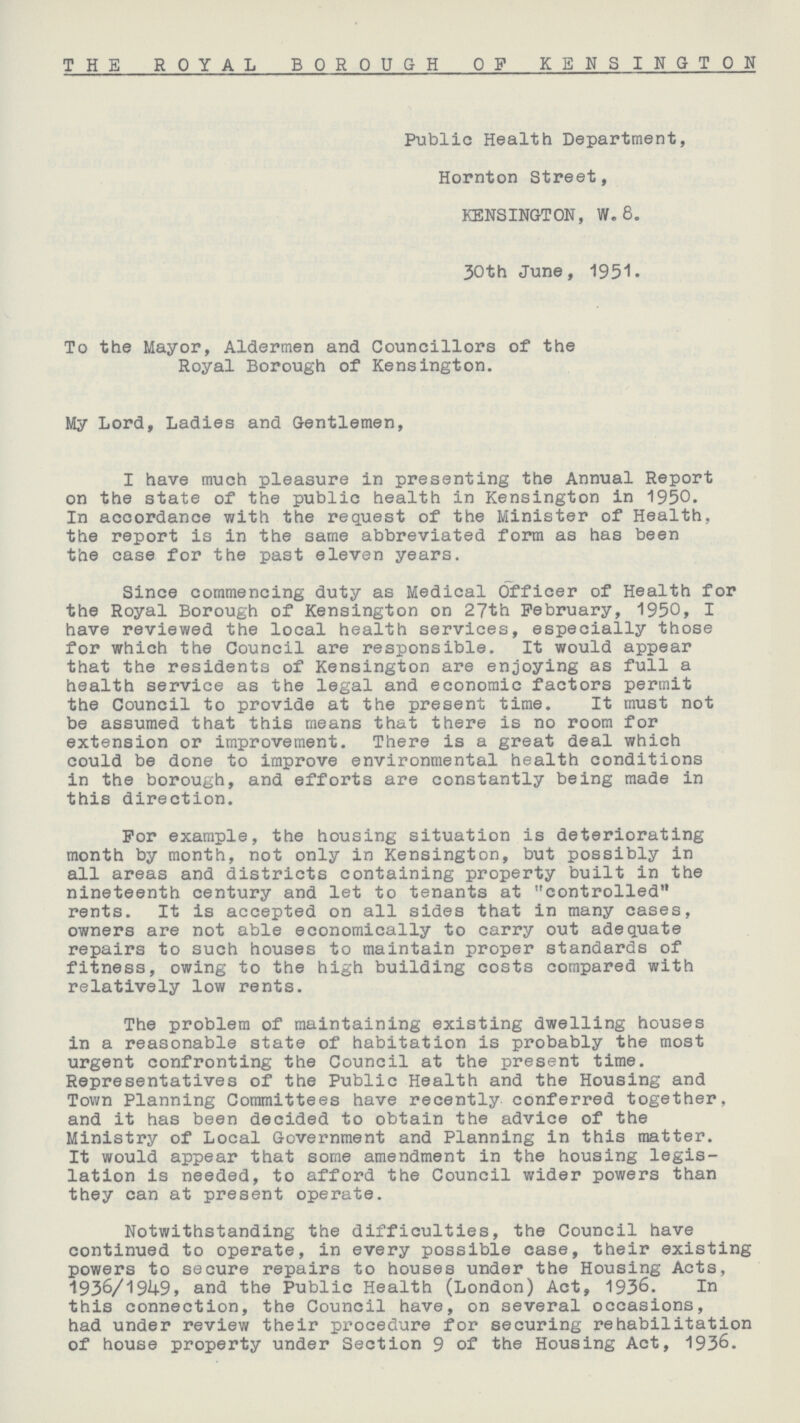 THE ROYAL BOROUGH OF KENSINGTON Public Health Department, Hornton Street, KENSINGTON, W. 8. 30th June, 1951. To the Mayor, Aldermen and Councillors of the Royal Borough of Kensington. My Lord, Ladies and Gentlemen, I have much pleasure in presenting the Annual Report on the state of the public health in Kensington in 1950. In accordance with the request of the Minister of Health, the report is in the same abbreviated form as has been the case for the past eleven years. Since commencing duty as Medical Officer of Health for the Royal Borough of Kensington on 27th February, 1950, I have reviewed the local health services, especially those for which the Council are responsible. It would appear that the residents of Kensington are enjoying as full a health service as the legal and economic factors permit the Council to provide at the present time. It must not be assumed that this means that there is no room for extension or improvement. There is a great deal which could be done to improve environmental health conditions in the borough, and efforts are constantly being made in this direction. For example, the housing situation is deteriorating month by month, not only in Kensington, but possibly in all areas and districts containing property built in the nineteenth century and let to tenants at controlled rents. It is accepted on all sides that in many cases, owners are not able economically to carry out adequate repairs to such houses to maintain proper standards of fitness, owing to the high building costs compared with relatively low rents. The problem of maintaining existing dwelling houses in a reasonable state of habitation is probably the most urgent confronting the Council at the present time. Representatives of the Public Health and the Housing and Town Planning Committees have recently conferred together, and it has been decided to obtain the advice of the Ministry of Local Government and Planning in this matter. It would appear that some amendment in the housing legis lation is needed, to afford the Council wider powers than they can at present operate. Notwithstanding the difficulties, the Council have continued to operate, in every possible case, their existing powers to secure repairs to houses under the Housing Acts, 1936/1949, and the Public Health (London) Act, 1936. In this connection, the Council have, on several occasions, had under review their procedure for securing rehabilitation of house property under Section 9 of the Housing Act, 1936.