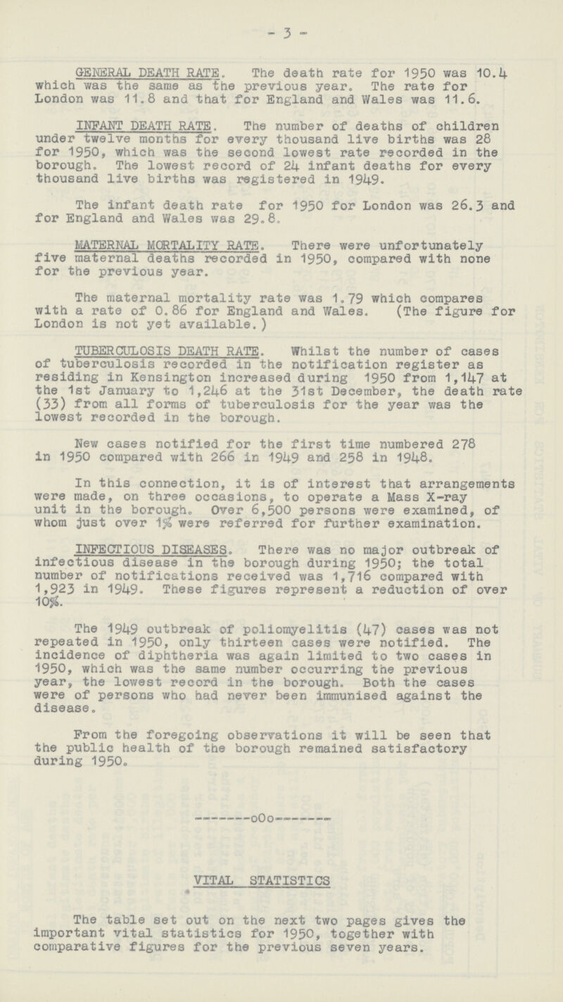 3 GENERAL DEATH RATE. The death rate for 1950 was 10.4 which was the same as the previous year. The rate for London was 11.8 and that for England and Wales was 11.6. INFANT DEATH RATE. The number of deaths of children under twelve months for every thousand live births was 28 for 1950, which was the second lowest rate recorded in the borough. The lowest record of 24 infant deaths for every thousand live births was registered in 1949. The infant death rate for 1950 for London was 26.3 and for England and Wales was 29.8, MATERNAL MORTALITY RATE. There were unfortunately five maternal deaths recorded in 1950, compared with none for the previous year. The maternal mortality rate was 1.79 which compares with a rate of 0.86 for England and Wales. (The figure for London is not yet available.) TUBERCULOSIS DEATH RATE. Whilst the number of cases of tuberculosis recorded in the notification register as residing in Kensington increased during 1950 from 1,147 at the 1st January to 1,246 at the 31st December, the death rate (33) from all forms of tuberculosis for the year was the lowest recorded in the borough. New cases notified for the first time numbered 278 in 1950 compared with 266 in 1949 and 258 in 1948. In this connection, it is of interest that arrangements were made, on three occasions, to operate a Mass X-ray unit in the borough. Over 6,500 persons were examined, of whom just over were referred for further examination. INFECTIOUS DISEASES. There was no major outbreak of infectious disease in the borough during 1950; the total number of notifications received was 1,716 compared with 1,923 in 1949. These figures represent a reduction of over 10%. The 1949 outbreak of poliomyelitis (47) cases was not repeated in 1950, only thirteen cases were notified. The incidence of diphtheria was again limited to two cases in 1950, which was the same number occurring the previous year, the lowest record in the borough. Both the cases were of persons who had never been immunised against the disease. From the foregoing observations it will be seen that the public health of the borough remained satisfactory during 1950. — OOO' VITAL STATISTICS 41 The table set out on the next two pages gives the important vital statistics for 1950, together with comparative figures for the previous seven years.
