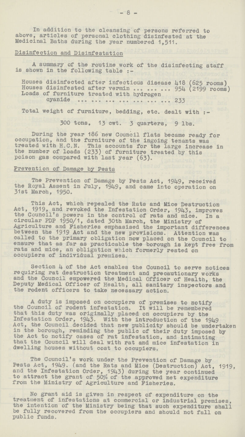 8 In addition to the cleansing of persons referred to above, articles of personal clothing disinfested at the Medicinal Baths during the year numbered 1,511. Disinfection and Disinfestation A summary of the routine work of the disinfecting staff is shown in the following table:- Houses disinfected after infectious disease 418 (625 rooms) Houses disinfested after vermin 954 (2199 rooms) Loads of furniture treated with hydrogen cyanide 233 Total weight of furniture, bedding, etc. dealt with:- 300 tons, 13 cwt. 3 quarters, 9 lbs. During the year 186 new Council flats became ready for occupation, and the furniture of the ingoing tenants was treated with H.C.N. This accounts for the large increase in the number of loads (233) of furniture treated by this poison gas compared with last year (63). Prevention of Damage by Pests The Prevention of Damage by Pests Act, 1949, received the Royal Assent in July, 1949, and came into operation on 31st March, 1950. This Act, which repealed the Rats and Mice Destruction Act, 1919, and revoked the Infestation Order, 1943, improves the Council's powers in the control of rats and mice. In a circular PDP 1950/1, dated 30th March, the Ministry of Agriculture and Fisheries emphasised the important differences between the 1919 Act and the new provisions. Attention was called to the primary obligation now placed on the Council to ensure that as far as practicable the borough is kept free from rats and mice, an obligation which formerly rested on occupiers of individual premises. Section 4 of the Act enables the Council to serve notices requiring rat destruction treatment and precautionary works and the Council empowered the Medical Officer of Health, the Deputy Medical Officer of Health, all sanitary inspectors and the rodent officers to take necessary action. A duty is imposed on occupiers of premises to notify the Council of rodent infestation. It will be remembered that this duty was originally placed on occupiers by the Infestation Order, 1943. With the introduction of the 1949 Act, the Council decided that new publicity should be undertaken in the borough, reminding the public of their duty imposed by the Act to notify cases of rat infestation, and intimating that the Council will deal with rat and mice infestation in dwelling houses without cost to occupiers. The Council's work under the Prevention of Damage by Pests Act, 1949. (and the Rats and Mice (Destruction) Act, 1919, and the Infestation Order, 1943) during the year continued to attract the grant of 50% of the approved net expenditure from the Ministry of Agriculture and Fisheries. No grant aid is given in respect of expenditure on the treatment of infestations at commercial or industrial premises, the intention of the Ministry being that such expenditure shall be fully recovered from the occupiers and should not fall on public funds.