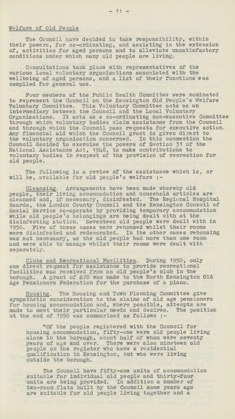 11 Welfare of Old People The Council have decided to take responsibility, within their powers, for co-ordinating, and assisting in the extension of, activities for aged persons and to alleviate unsatisfactory conditions under which many old people are living. Consultations took place with representatives of the various local voluntary organisations associated with the wellbeing of aged persons, and a list of their functions was compiled for general use. Pour members of the Public Health Committee were nominated to represent the Council on the Kensington Old People's Welfare Voluntary Committee. This Voluntary Committee acts as an intermediary between the Council and the Local Voluntary Organisations. It acts as a co-ordinating non-executive Committee through which voluntary bodies claim assistance from the Council and through which the Council pass requests for executive action. Any financial aid which the Council grant is given direct to the voluntary organisation concerned. In this connection the Council decided to exercise the powers of Section 31 of the National Assistance Act, 1948, to make contributions to voluntary bodies in respect of the provision of recreation for old people. The following is a review of the assistance which is, or will be, available for old people's welfare :- Cleansing. Arrangements have been made whereby old people, their living accommodation and household articles are cleansed and, if necessary, disinfested. The Regional Hospital Boards, the London County Council and the Kensington Council of Social Service co-operate by providing temporary accommodation while old people's belongings are being dealt with at the disinfecting station. Seventeen old people were dealt with in 1950. Five of these cases were rehoused whilst their rooms were disinfested and redecorated. In the other cases rehousing was not necessary, as the old people had more than one room and were able to manage whilst their rooms were dealt with separately. Clubs and Recreational Facilities. During 1950, only one direct request for assistance to provide recreational facilities was received from an old people's club in the borough. A grant of £20 was made to the North Kensington Old Age Pensioners Federation for the purchase of a piano. Housing. The Housing and Town Planning Committee give sympathetic consideration to the claims of old age pensioners for housing accommodation and, where possible, attempts are made to meet their particular needs and desires. The position at the end of 1950 was summarised as follows:- Of the people registered with the Council for housing accommodation, fifty-one were old people living alone in the borough, about half of whom were seventy years of age and over. There were also nineteen old people on the register who have a residential qualification in Kensington, but who were living outside the borough. The Council have fifty-one units of accommodation suitable for individual old people and thirty-four units are being provided. In addition a number of two-room flats built by the Council some years ago are suitable for old people living together and a
