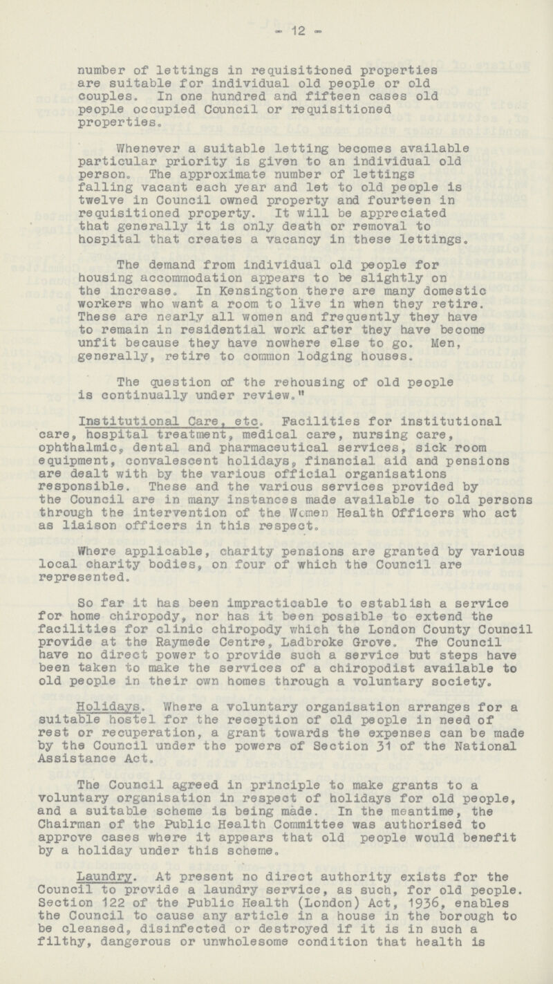 12 number of lettings in requisitioned properties are suitable for individual old people or old couples. In one hundred and fifteen cases old people occupied Council or requisitioned properties. Whenever a suitable letting becomes available particular priority is given to an individual old person. The approximate number of lettings falling vacant each year and let to old people is twelve in Council owned property and fourteen in requisitioned property. It will be appreciated that generally it is only death or removal to hospital that creates a vacancy in these lettings. The demand from individual old people for housing accommodation appears to be slightly on the increase. In Kensington there are many domestic workers who want a room to live in when they retire. These are nearly all women and frequently they have to remain in residential work after they have become unfit because they have nowhere else to go. Men, generally, retire to common lodging houses. The question of the rehousing of old people is continually under review. Institutional Care, etc. Facilities for institutional care, hospital treatment, medical care, nursing care, ophthalmic, dental and pharmaceutical services, sick room equipment, convalescent holidays, financial aid and pensions are dealt with by the various official organisations responsible. These and the various services provided by the Council are in many instances made available to old persons through the intervention of the Women Health Officers who act as liaison officers in this respect. Where applicable, charity pensions are granted by various local charity bodies, on four of which the Council are represented. So far it has been impracticable to establish a service for home chiropody, nor has it been possible to extend the facilities for clinic chiropody which the London County Council provide at the Raymede Centre, Ladbroke Grove. The Council have no direct power to provide such a service but steps have been taken to make the services of a chiropodist available to old people in their own homes through a voluntary society. Holidays. Where a voluntary organisation arranges for a suitable hostel for the reception of old people in need of rest or recuperation, a grant towards the expenses can be made by the Council under the powers of Section 31 of the National Assistance Act. The Council agreed in principle to make grants to a voluntary organisation in respect of holidays for old people, and a suitable scheme is being made. In the meantime, the Chairman of the Public Health Committee was authorised to approve cases where it appears that old people would benefit by a holiday under this scheme. Laundry. At present no direct authority exists for the Council to provide a laundry service, as such, for old people. Section 122 of the Public Health (London) Act, 1936, enables the Council to cause any article in a house in the borough to be cleansed, disinfected or destroyed if it is in such a filthy, dangerous or unwholesome condition that health is