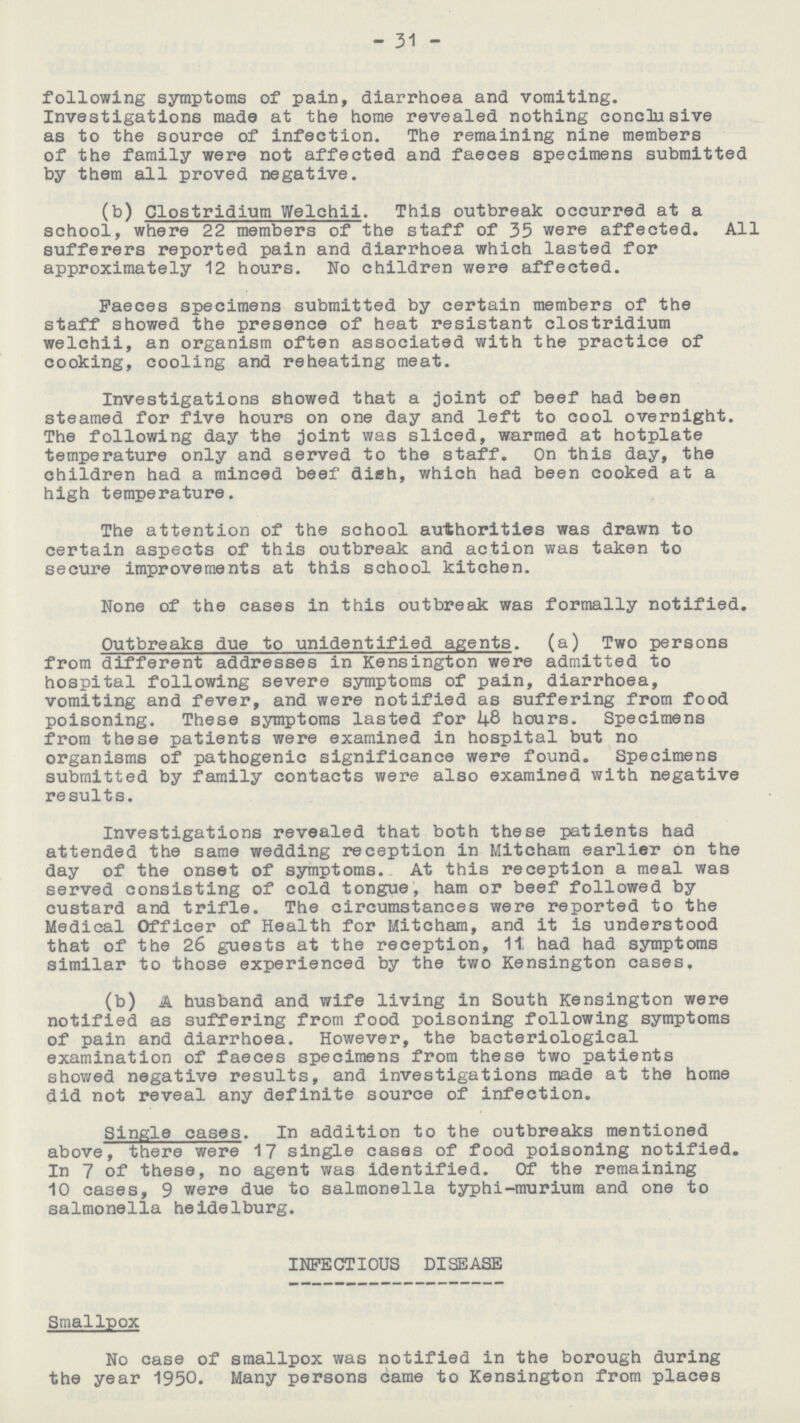31 following symptoms of pain, diarrhoea and vomiting. Investigations made at the home revealed nothing conclusive as to the source of infection. The remaining nine members of the family were not affected and faeces specimens submitted by them all proved negative. (b) Clostridium Welchii. This outbreak occurred at a school, where 22 members of the staff of 35 were affected. All sufferers reported pain and diarrhoea which lasted for approximately 12 hours. No children were affected. Faeces specimens submitted by certain members of the staff showed the presence of heat resistant Clostridium welchii, an organism often associated with the practice of cooking, cooling and reheating meat. Investigations showed that a joint of beef had been steamed for five hours on one day and left to cool overnight. The following day the joint was sliced, warmed at hotplate temperature only and served to the staff. On this day, the children had a minced beef dish, which had been cooked at a high temperature. The attention of the school authorities was drawn to certain aspects of this outbreak and action was taken to secure improvements at this school kitchen. None of the cases in this outbreak was formally notified. Outbreaks due to unidentified agents. (a) Two persons from different addresses in Kensington were admitted to hospital following severe symptoms of pain, diarrhoea, vomiting and fever, and were notified as suffering from food poisoning. These symptoms lasted for 48 hours. Specimens from these patients were examined in hospital but no organisms of pathogenic significance were found. Specimens submitted by family contacts were also examined with negative results. Investigations revealed that both these patients had attended the same wedding reception in Mitcham earlier on the day of the onset of symptoms. At this reception a meal was served consisting of cold tongue, ham or beef followed by custard and trifle. The circumstances were reported to the Medical Officer of Health for Mitcham, and it is understood that of the 26 guests at the reception, 11. had had symptoms similar to those experienced by the two Kensington cases. (b) A husband and wife living in South Kensington were notified as suffering from food poisoning following symptoms of pain and diarrhoea. However, the bacteriological examination of faeces specimens from these two patients showed negative results, and investigations made at the home did not reveal any definite source of infection. Single cases. In addition to the outbreaks mentioned above, there were 17 single cases of food poisoning notified. In 7 of these, no agent was identified. Of the remaining 10 cases, 9 were due to salmonella typhi-murium and one to salmonella heidelburg. INFECTIOUS DISEASE Smallpox No case of smallpox was notified in the borough during the year 1950. Many persons came to Kensington from places