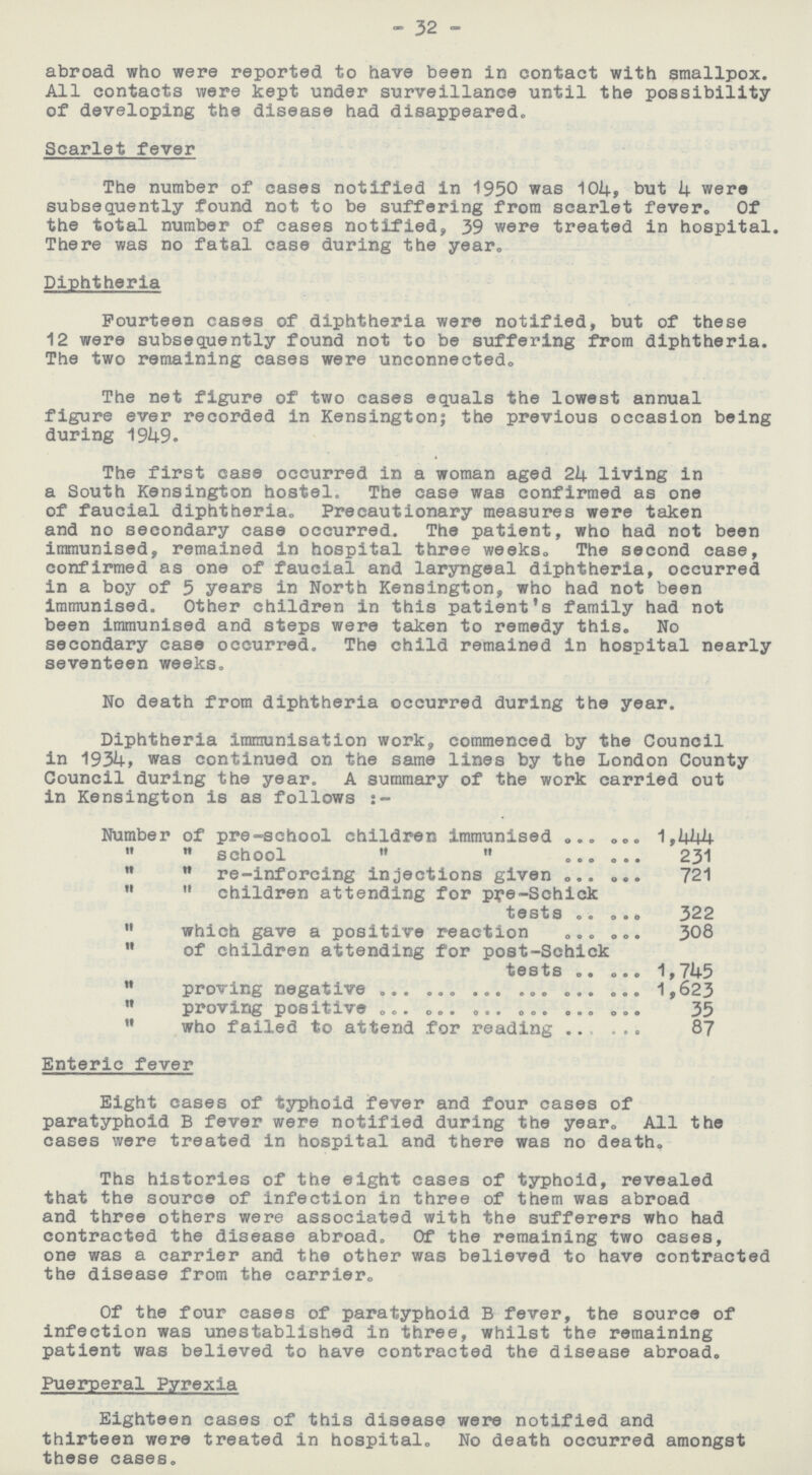 32 abroad who were reported to have been in contact with smallpox. All contacts were kept under surveillance until the possibility of developing the disease had disappeared. Scarlet fever The number of cases notified in 1950 was 104, but 4 were subsequently found not to be suffering from scarlet fever. Of the total number of cases notified, 39 were treated in hospital. There was no fatal case during the year. Diphtheria Fourteen cases of diphtheria were notified, but of these 12 were subsequently found not to be suffering from diphtheria. The two remaining cases were unconnected. The net figure of two cases equals the lowest annual figure ever recorded in Kensington; the previous occasion being during 1949. The first case occurred in a woman aged 24 living in a South Kensington hostel. The case was confirmed as one of faucial diphtheria. Precautionary measures were taken and no secondary case occurred. The patient, who had not been immunised, remained in hospital three weeks. The second case, confirmed as one of faucial and laryngeal diphtheria, occurred in a boy of 5 years in North Kensington, who had not been immunised. Other children in this patient's family had not been immunised and steps were taken to remedy this. No secondary case occurred. The child remained in hospital nearly seventeen weeks. No death from diphtheria occurred during the year. Diphtheria immunisation work, commenced by the Council in 1934, was continued on the same lines by the London County Council during the year. A summary of the work carried out in Kensington is as follows:- Number of pre-school children immunised 1,444   school   231   re-inforcing injections given 721   children attending for pye-Schick tests 322  which gave a positive reaction 308  of children attending for post-Schick tests 1,745  proving negative 1,623  proving positive 35  who failed to attend for reading 87 Enteric fever Eight cases of typhoid fever and four cases of paratyphoid B fever were notified during the year. All the cases were treated in hospital and there was no death. Ths histories of the eight cases of typhoid, revealed that the source of infection in three of them was abroad and three others were associated with the sufferers who had contracted the disease abroad. Of the remaining two cases, one was a carrier and the other was believed to have contracted the disease from the carrier. Of the four cases of paratyphoid B fever, the source of infection was unestablished in three, whilst the remaining patient was believed to have contracted the disease abroad. Puerperal Pyrexia Eighteen cases of this disease were notified and thirteen were treated in hospital. No death occurred amongst these cases.