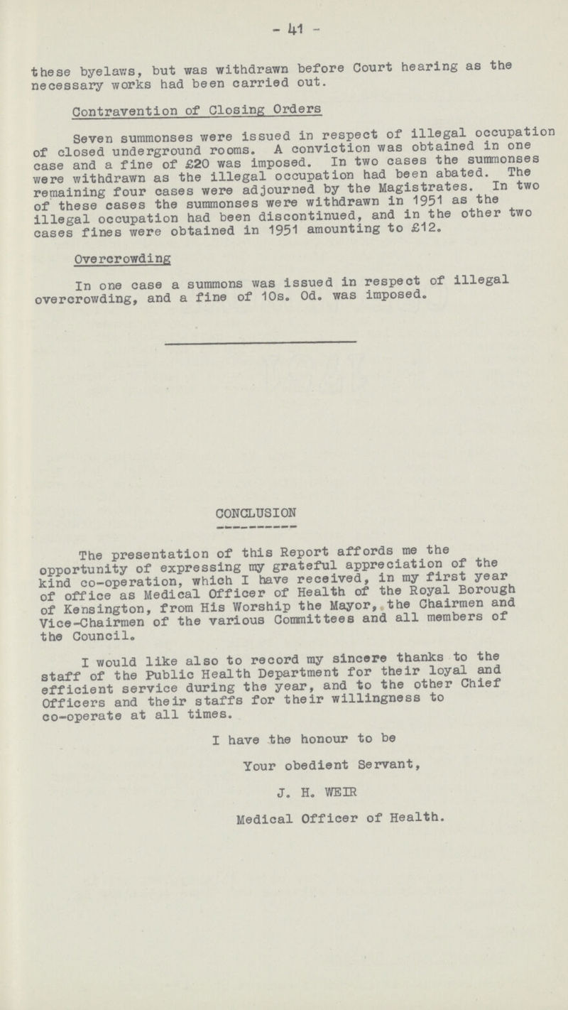 41 these byelaws, but was withdrawn before Court hearing as the necessary works had been carried out. Contravention of Closing Orders Seven summonses were issued in respect of illegal occupation of closed underground rooms. A conviction was obtained in one case and a fine of £20 was imposed. In two cases the summonses were withdrawn as the illegal occupation had been abated. The remaining four cases were adjourned by the Magistrates. In two of these cases the summonses were withdrawn in 1951 as the illegal occupation had been discontinued, and in the other two cases fines were obtained in 1951 amounting to £12. Overcrowding In one case a summons was issued in respect of illegal overcrowding, and a fine of 10s. Od. was imposed. CONCLUSION The presentation of this Report affords me the opportunity of expressing my grateful appreciation of the kind co-operation, which I have received, in my first year of office as Medical Officer of Health of the Royal Borough of Kensington, from His Worship the Mayor, the Chairmen and Vice-Chairmen of the various Committees and all members of the Council. I would like also to record my sincere thanks to the staff of the Public Health Department for their loyal and efficient service during the year, and to the other Chief Officers and their staffs for their willingness to co-operate at all times. I have the honour to be Your obedient Servant, J. H. WEIR Medical Officer of Health.