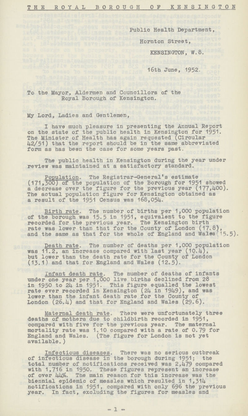 THE ROYAL BOROUGH OF KENSINGTON Public Health Department, Hornton Street, KENSINGTON, W.8. 16th June, 1952. To the Mayor, Aldermen and Councillors of the Royal Borough of Kensington. My Lord, Ladies and Gentlemen, I have much pleasure in presenting the Annual Report on the state of the public health in Kensington for 1951. The Minister of Health has again requested (Circular 42/51) that the report should be in the same abbreviated form as has been the case for some years past. The public health in Kensington during the year under review was maintained at a satisfactory standard. Population. The Registrar-General's estimate (171,300) of the population of the Borough for 1951 showed a decrease over the figure for the previous year (177,400). The actual population figure for Kensington obtained as a result of the 1951 Census was 168,051+. Birth rate. The number of births per 1,000 population of the borough was 15.5 in 1951, equivalent to the figure recorded for the previous year. The Kensington birth rate was lower than that for the County of London (17.8), and the same as that for the whole of England and Wales(15.5). Death rate. The number of deaths per 1,000 population was 11.2, an increase compared with last year (10.4), but lower than the death rate for the County of London (13.1) and that for England and Wales (12.5). Infant death rate. The number of deaths of infants under one year per 1,000 live births declined from 28 in 1950 to 24 in 1951. This figure equalled the lowest rate ever recorded in Kensington (24 in 1949), and was lower than the infant death rate for the County of London (26.4) and that for England and Wales (29.6). Maternal death rate. There were unfortunately three deaths of mothers due to childbirth recorded in 1951, compared with five for the previous year. The maternal mortality rate was 1.10 compared with a rate of 0.79 for England and Wales. (The figure for London is not yet available.) Infectious diseases. There was no serious outbreak of infectious disease in the borough during 1951; the total number of notifications received was 2,479 compared with 1,716 in 1950. These figures represent an increase of over 44% The main reason for this increase was the biennial epidemic of measles which resulted in 1,314 notifications in 1951, compared with only 696 the previous year. In fact, excluding the figures for measles and - 1-