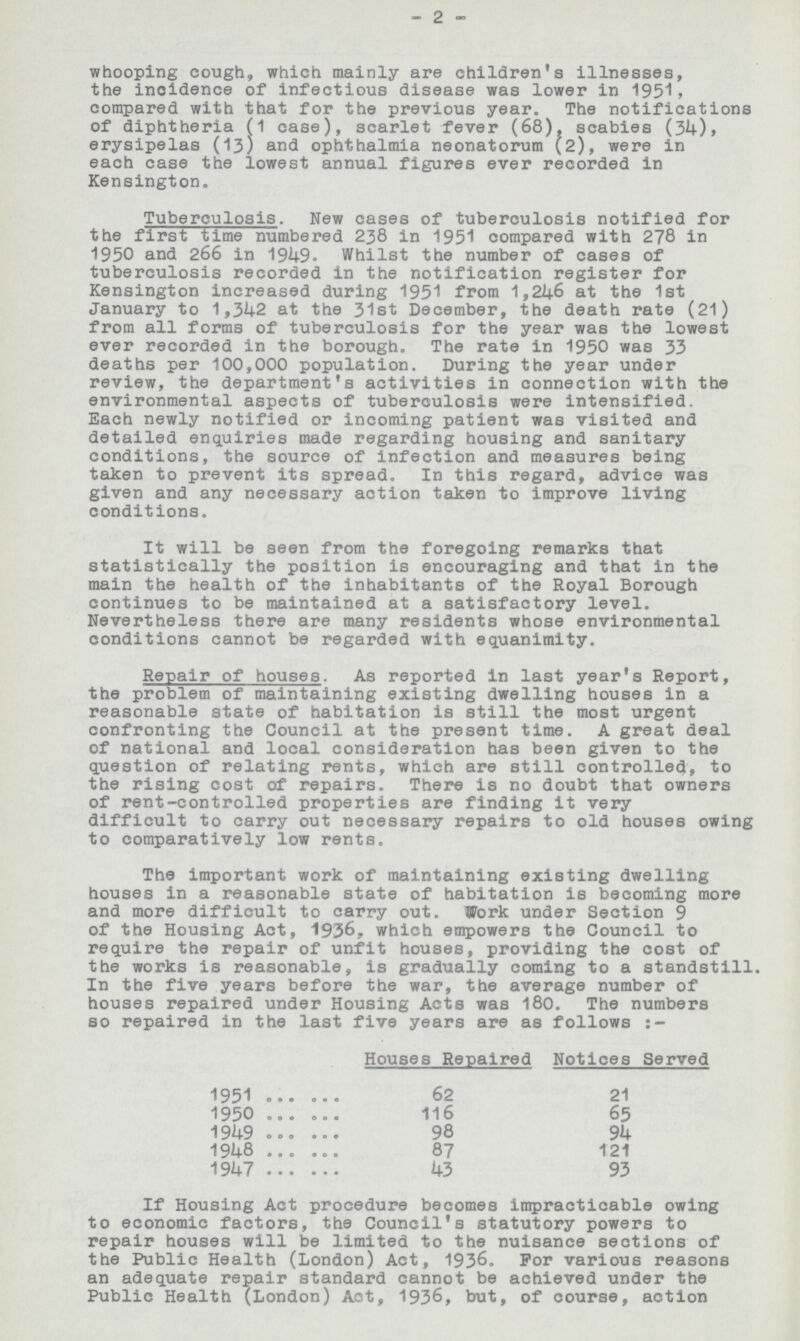 2 whooping cough, which mainly are children's illnesses, the incidence of infectious disease was lower in 1951, compared with that for the previous year. The notifications of diphtheria (1 case), scarlet fever (68), scabies (34), erysipelas (13) and ophthalmia neonatorum (2), were in each case the lowest annual figures ever recorded in Kensington. Tuberculosis. New cases of tuberculosis notified for the first time numbered 238 in 1951 compared with 278 in 1950 and 266 in 1949. Whilst the number of cases of tuberculosis recorded in the notification register for Kensington increased during 1951 from 1,246 at the 1st January to 1,342 at the 31st December, the death rate (21) from all forms of tuberculosis for the year was the lowest ever recorded in the borough. The rate in 1950 was 33 deaths per 100,000 population. During the year under review, the department's activities in connection with the environmental aspects of tuberculosis were intensified. Each newly notified or incoming patient was visited and detailed enquiries made regarding housing and sanitary conditions, the source of infection and measures being taken to prevent its spread. In this regard, advice was given and any necessary action taken to improve living conditions. It will be seen from the foregoing remarks that statistically the position is encouraging and that in the main the health of the inhabitants of the Royal Borough continues to be maintained at a satisfactory level. Nevertheless there are many residents whose environmental conditions cannot be regarded with equanimity. Repair of houses. As reported in last year's Report, the problem of maintaining existing dwelling houses in a reasonable state of habitation is still the most urgent confronting the Council at the present time. A great deal of national and local consideration has been given to the question of relating rents, which are still controlled, to the rising cost of repairs. There is no doubt that owners of rent-controlled properties are finding it very difficult to carry out necessary repairs to old houses owing to comparatively low rents. The important work of maintaining existing dwelling houses in a reasonable state of habitation is becoming more and more difficult to carry out. Work under Section 9 of the Housing Act, 1936, which empowers the Council to require the repair of unfit houses, providing the cost of the works is reasonable, is gradually coming to a standstill. In the five years before the war, the average number of houses repaired under Housing Acts was 180. The numbers so repaired in the last five years are as follows Houses Repaired Notices Served 1951 62 21 1950 116 65 1949 98 94 1948 87 121 1947 43 93 If Housing Act procedure becomes impracticable owing to economic factors, the Council's statutory powers to repair houses will be limited to the nuisance sections of the Public Health (London) Act, 1936. For various reasons an adequate repair standard cannot be achieved under the Public Health (London) Act, 1936, but, of course, action