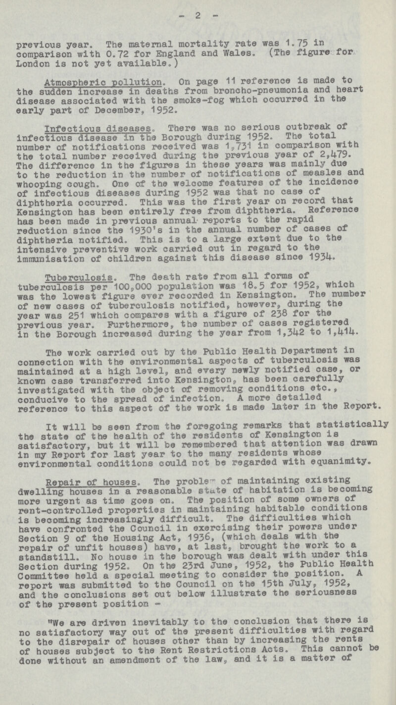 -2- previous year. The maternal mortality rate was 1.75 in comparison with 0.72 for England and Wales. (The figure for London is not yet available.) Atmospheric pollution. On page 11 reference is made to the sudden increase in deaths from broncho-pneumonia and heart disease associated with the smoke-fog which occurred in the early part of December, 1952. Infectious diseases. There was no serious outbreak of infectious disease in the Borough during 1952. The total number of notifications received was 1,731 in comparison with the total number received during the previous year of 2,479. The difference in the figures in these years was mainly due to the reduction in the number of notifications of measles and whooping cough. One of the welcome features of the incidence of infectious diseases during 1952 was that no case of diphtheria occurred. This was the first year on record that Kensington has been entirely free from diphtheria. Reference has been made in previous annual reports to the rapid reduction since the 1930's in the annual number of cases of diphtheria notified. This is to a large extent due to the intensive preventive work carried out in regard to the immunisation of children against this disease since 1934. Tuberculosis. The death rate from all forms of tuberculosis per 100,000 population was 18.5 for 1952, which was the lowest figure ever recorded in Kensington. The number of new cases of tuberculosis notified, however, during the year was 251 which compares with a figure of 238 for the previous year. Furthermore, the number of cases registered in the Borough increased during the year from 1,342 to 1,414. The work carried out by the Public Health Department in connection with the environmental aspects of tuberculosis was maintained at a high level, and every newly notified case, or known case transferred into Kensington, has been carefully investigated with the object of removing conditions etc., conducive to the spread of infection. A more detailed reference to this aspect of the work is made later in the Report. It will be seen from the foregoing remarks that statistically the state of the health of the residents of Kensington is satisfactory, but it will be remembered that attention was drawn in my Report for last year to the many residents whose environmental conditions could not be regarded with equanimity. Repair of houses. The problem of maintaining existing dwelling houses in a reasonable state of habitation is becoming more urgent as time goes on. The position of some owners of rent-controlled properties in maintaining habitable conditions is becoming increasingly difficult. The difficulties which have confronted the Council in exercising their powers under Section 9 of the Housing Act, 1936, (which deals with the repair of unfit houses) have, at last, brought the work to a standstill. No house in the borough was dealt with under this Section during 1952. On the 23rd June, 1952, the Public Health Committee held a special meeting to consider the position. A report was submitted to the Council on the 15th July, 1952, and the conclusions set out below illustrate the seriousness of the present position- We are driven inevitably to the conclusion that there is no satisfactory way out of the present difficulties with regard to the disrepair of houses other than by increasing the rents of houses subject to the Rent Restrictions Acts. This cannot be done without an amendment of the law, and it is a matter of