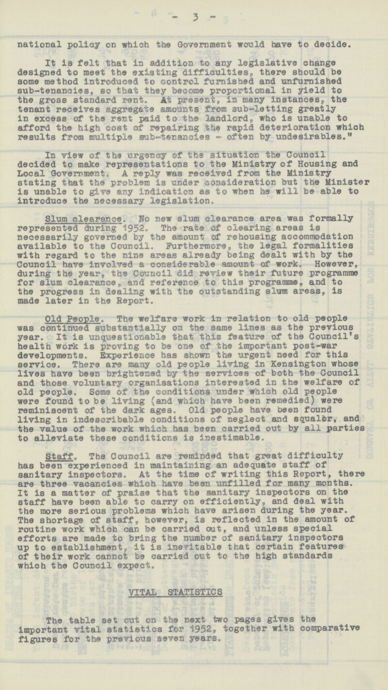 - 3 - national policy on which the Government would have to decide. It is felt that in addition to any legislative change designed to meet the existing difficulties, there should be some method introduced to control furnished and unfurnished sub-tenancies, so that they become proportional in yield to the gross standard rent. At present, in many instances, the tenant receives aggregate amounts from sub-letting greatly in excess of the rent paid to the landlord, who is unable to afford the high cost of repairing the rapid deterioration which results from multiple sub-tenancies-often by undesirables. In view of the urgency of the situation the Council decided to make representations to the Ministry of Housing and Local Government. A reply was received from the Ministry stating that the problem is under consideration but the Minister is unable to give any Indication as to when he will be able to introduce the necessary legislation. Slum clearance. No new slum clearance area was formally represented during 1952. The rate of clearing areas is necessarily governed by the amount of rehousing accommodation available to the Council. Furthermore, the legal formalities with regard to the nine areas already being dealt with by the Council have involved a considerable amount of work. However, during the year, the Council did review their future programme for slum clearance, and reference to this programme, and to the progress in dealing with the outstanding slum areas, is made later in the Report. Old People. The welfare work in relation to old people was continued substantially on the same lines as the previous year. It is unquestionable that this feature of the Council's health work is proving to be one of the important post-war developments. Experience has shown the urgent need for this service. There are many old people living in Kensington whose lives have been brightened by the services of both the Council and those voluntary organisations interested in the welfare of old people. Some of the conditions under which old people were found to be living (and which have been remedied) were reminiscent of the dark ages. Old people have been found living in indescribable conditions of neglect and squalor, and the value of the work which has been carried out by all parties to alleviate these conditions is inestimable. Staff. The Council are reminded that great difficulty has been experienced in maintaining an adequate staff of sanitary inspectors. At the time of writing this Report, there are three vacancies which have been unfilled for many months. It is a matter of praise that the sanitary inspectors on the staff have been able to carry on efficiently, and deal with the more serious problems which have arisen during the year. The shortage of staff, however, is reflected in the amount of routine work which can be carried out, and unless special efforts are made to bring the number of sanitary inspectors up to establishment, it is inevitable that certain features of their work cannot be carried out to the high standards which the Council expect. VITAL STATISTICS The table set out on the next two pages gives the important vital statistics for 1952, together with comparative figures for the previous seven years.