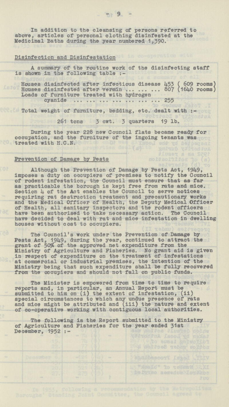- 9- In addition to the cleansing of persons referred to above, articles of personal clothing disinfested at the Medicinal Baths during the year numbered 1,390. Disinfection and Disinfestation A summary of the routine work of the disinfecting staff is shown in the following table:- Houses disinfected after infectious disease 453 ( 609 rooms Houses disinfested after vermin 807 (1640 rooms Loads of furniture treated with hydrogen cyanide 255 Total weight of furniture, bedding, etc. dealt with :- 261 tons 3 cwt. 3 quarters 19 lb. During the year 228 new Council flats became ready for occupation, and the furniture of the ingoing tenants was treated with H.C.N. Prevention of Damage by Pests Although the Prevention of Damage by Pests Act, 1909, imposes a duty on occupiers of premises to notify the Council of rodent infestation, the Council must ensure that as far as practicable the borough is kept free from rats and mice. Section 4 of the Act enables the Council to serve notices requiring rat destruction treatment and precautionary works and the Medical Officer of Health, the Deputy Medical Officer of Health, all sanitary inspectors and the rodent officers have been authorised to take necessary action. The Council have decided to deal with rat and mice infestation in dwelling houses without cost to occupiers. The Council's work under the Prevention of Damage by Pests Act, 1949, during the year, continued to attract the grant of 50% of the approved net expenditure from the Ministry of Agriculture and Fisheries. No grant aid is given in respect of expenditure on the treatment of infestations at commercial or industrial premises, the intention of the Ministry being that such expenditure shall be fully recovered from the occupiers and should not fall on public funds. The Minister is empowered from time to time to require reports and, in particular, an Annual Report must be submitted to him on (i) the extent of infestation, (ii) special circumstances to which any undue presence of rats and mice might be attributed and (iii) the nature and extent of co-operative working with contiguous local authorities. The following is the Report submitted to the Ministry of Agriculture and Fisheries for the year ended 31st December, 1952