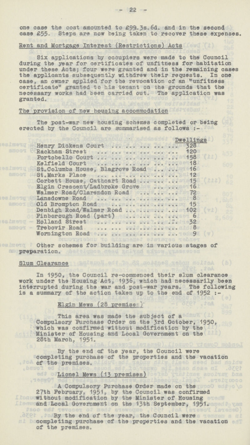 - 22 - one case the cost amounted to £99,3s,6d. and in the second case £55. Steps are now being taken to recover these expenses. Rent and Mortgage Interest (Restrictions) Acts Six applications by occupiers were made to the Council during the year for certificates of unfitness for habitation under these Acts, four were granted and in the remaining cases the applicants subsequently withdrew their requests. In one case, an owner applied for the revocation of an unfitness certificate granted to his tenant on the grounds that the necessary works had been carried out, The application was granted. The provision of new housing accommodation The post-war new housing schemes completed or being erected by the Council are summarised as follows:- Dwellings Henry Dickens Court 328 Rackham Street 120 Portobello Court 158 Kelfield Court 18 St. Columbs House, Blagrove Road 16 St. Marks Place 12 Corbett House, Catheart Road 15 Elgin Crescent/Ladbroke Grove 16 Walmer Road/Clarendon Road 72 Lansdowne Road 8 Old Brompton Road 15 Denbigh Road/Walmer Road 102 Finborough Road (part) 6 Holland Street 32 Trebovir Road 8 Wornington Road 9 Other schemes for building are in various stages of preparation. Slum Clearance In 1950, the Council re-commenced their slum clearance work under the Housing Act, 1936, which had necessarily been interrupted during the war and post-war years. The following is a summary of the action taken up to the end of 1952 Elgin Mews (28 premise) This area was made the subject of a Compulsory Purchase Order on the 3rd October, 1950, which was confirmed without modification by the Minister of Housing and Local Government on the 28th March, 1951. By the end of the year, the Council were completing purchase of the properties and the vacation of the premises, Lionel Mews (13 premises) A Compulsory Purchase Order made on the 27th Februarys 1951? by the Council was confirmed without modification by the Minister of Housing and Local Government on the 13th September, 1951. By the end of the year, the Council were completing purchase of the properties and the vacation of the premises.