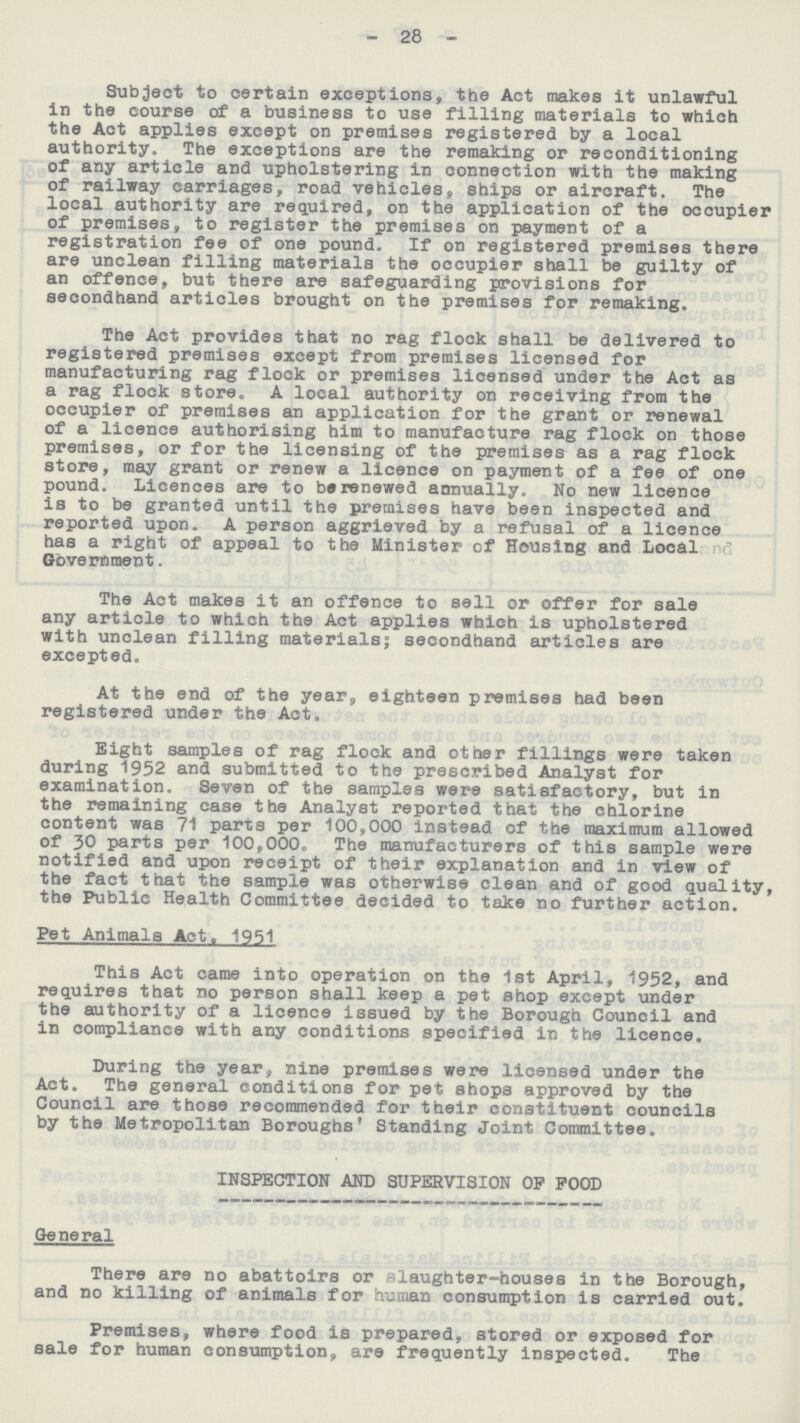 - 28 - Subject to certain exceptions, the Act makes it unlawful in the course of a business to use filling materials to which the Act applies except on premises registered by a local authority. The exceptions are the remaking or reconditioning of any article and upholstering in connection with the making of railway carriages, road vehicles, ships or aircraft. The local authority are required, on the application of the occupier of premises, to register the premises on payment of a registration fee of one pound. If on registered premises there are unclean filling materials the occupier shall be guilty of an offence, but there are safeguarding provisions for secondhand articles brought on the premises for remaking. The Act provides that no rag flock shall be delivered to registered premises except from premises licensed for manufacturing rag flock or premises licensed under the Act as a rag flock store, A local authority on receiving from the occupier of premises an application for the grant or renewal of a licence authorising him to manufacture rag flock on those premises, or for the licensing of the premises as a rag flock store, may grant or renew a licence on payment of a fee of one pound. Licences are to be renewed annually. No new licence is to be granted until the premises have been inspected and reported upon. A person aggrieved by a refusal of a licence has a right of appeal to the Minister of Housing and Local Government. The Act makes it an offence to sell or offer for sale any article to which the Act applies which is upholstered with unclean filling materials; secondhand articles are excepted. At the end of the year, eighteen premises had been registered under the Act. Eight samples of rag flock and other fillings were taken during 1952 and submitted to the prescribed Analyst for examination. Seven of the samples were satisfactory, but in the remaining case the Analyst reported that the chlorine content was 71 parts per 100,000 instead of the maximum allowed of 30 parts per 100,000. The manufacturers of this sample were notified and upon receipt of their explanation and in view of the fact that the sample was otherwise clean and of good quality, the Public Health Committee decided to take no further action. Pet Animals Act. 1951 This Act came into operation on the 1st April, 1952, and requires that no person shall keep a pet shop except under the authority of a licence issued by the Borough Council and in compliance with any conditions specified in the licence. During the year, nine premises were licensed under the Act. The general conditions for pet shops approved by the Council are those recommended for their constituent councils by the Metropolitan Boroughs' Standing Joint Committee. INSPECTION AND SUPERVISION OP POOD General There are no abattoirs or slaughter-houses in the Borough, and no killing of animals for human consumption is carried out. Premises, where food is prepared, stored or exposed for sale for human consumption, are frequently inspected. The