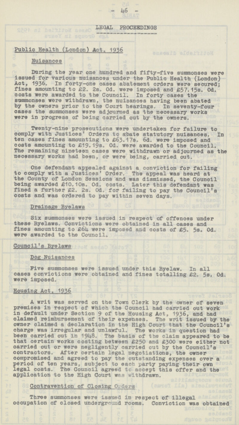 — 46 — LEGAL PROCEEDINGS Public Health (London) Act. 1936 Nuisances During the year one hundred and fifty-five summonses were issued for various nuisances under the Public Health (London) Act, 1936. In forty-one cases abatement orders were secured; fines amounting to £2. 2s. 0d. were imposed and £57.15s. 0d. costs were awarded to the Council. In forty cases the summonses were withdrawn, the nuisances having been abated by the owners prior to the Court hearings. In seventy-four cases the summonses were adjourned as the necessary works were in progress of being carried out by the owners. Twenty-nine prosecutions were undertaken for failure to comply with Justices' Orders to abate statutory nuisances. In ten cases fines amounting to £63.17s. 6d. were imposed and costs amounting to £19.19s. 0d. were awarded to the Council. The remaining nineteen cases were withdrawn or adjourned as the necessary works had been, or were being, carried out. One defendant appealed against a conviction for failing to comply with a Justices' Order,, The appeal was heard at the County of London Sessions and was dismissed, the Council being awarded £10.10s. 0d. costs. Later this defendant was fined a further £2. 2s. 0d. for failing to pay the Council's costs and was ordered to pay within seven days. Drainage Byelawa Six summonses were issued in respect of offences under these Byelaws. Convictions were obtained in all cases and fines amounting to £64. were imposed and costs of £5. 5s. 0d. were awarded to the Council,, Council's Byelaws Dog Nuisances Five summonses were issued under this Byelaw. In all cases convictions were obtained and fines totalling £2. 5s. 0d. were imposed,, Housing Act, 1936 A writ was served on the Town Clerk by the owner of seven premises in respect of which the Council had carried out work in default under Section 9 of the Housing Act, 1936, and had claimed reimbursement of their expenses. The writ issued by the owner claimed a declaration in the High Court that the Council's charge was irregular and unlawful. The works in question had been carried out in 1948. The basis of the claim appeared to be that certain works costing between £250 and £300 were either not carried out or were negligently carried out by the Council's contractors. After certain legal negotiations, the owner compromised and agreed to pay the outstanding expenses over a period of ten years, subject to each party paying their own legal costs. The Council agreed to accept this offer and the application to the High Court was withdrawn. Contravention of Closing Orders Three summonses were issued in respect of illegal occupation of closed underground rooms. Conviction was obtained