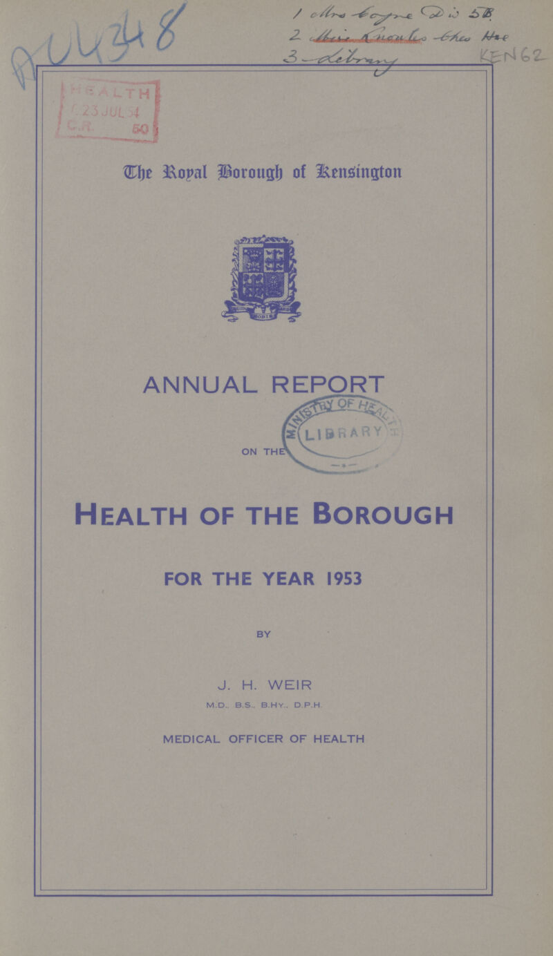 A04348 1 Mrs Boyne Div 5B 2 Mrs Lnoules bhes Itse 3 Library KEN 62 The Royal Borough of Kensington ANNUAL REPORT ON THE Health of the Borough FOR THE YEAR 1953 » BY J. H. WEIR m.d.. b.s.. b.h.y.. d p.h MEDICAL OFFICER OF HEALTH