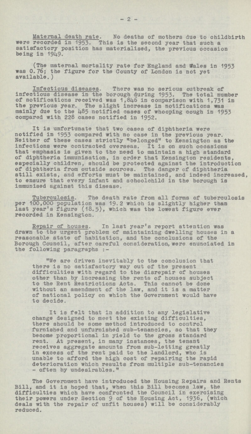2 Maternal death rate. No deaths of mothers due to childbirth were recorded in 1953. This is the second year that such a satisfactory position has materialised, the previous occasion being in 1949. (The maternal mortality rate for England and Wales in 1953 was 0.76; the figure for the County of London is not yet available.) Infectious diseases. There was no serious outbreak of infectious disease in the borough during 1953. The total number of notifications received was 1,846 in comparison with 1,731 in the previous year. The slight increase in notifications was mainly due to the 485 notified cases of whooping cough in 1953 compared with 228 cases notified in 1952. It is unfortunate that two cases of diphtheria were notified in 1953 compared with no case in the previous year. Neither of these cases strictly belonged to Kensington as the infections were contracted overseas. It is on such occasions that emphasis is given to the need to maintain a high standard of diphtheria immunisation, in order that Kensington residents, especially children, should be protected against the introduction of diphtheria from outside sources. The danger of diphtheria still exists, and efforts must be maintained, and indeed increased, to ensure that every infant and schoolchild in the borough is immunised against this disease. Tuberculosis, The death rate from all forms of tuberculosis per 100,000 population was 19.2 which is slightly higher than last year's figure (18.5), which was the lowest figure ever recorded in Kensington. Repair of houses. In last year's report attention was drawn to the urgent problem of maintaining dwelling houses in a reasonable state of habitation, and the conclusions of the Borough Council, after careful consideration, were enunciated in the following paragraphs:- We are driven inevitably to the conclusion that there is no satisfactory way out of the present difficulties with regard to the disrepair of houses other than by increasing the rents of houses subject to the Rent Restrictions Acts. This cannot be done without an amendment of the law, and it is a matter of national policy on which the Government would have to decide. It is felt that in addition to any legislative change designed to meet the existing difficulties, there should be some method introduced to control furnished and unfurnished sub-tenancies, so that they become proportional in yield to the gross standard rent. At present, in many instances, the tenant receives aggregate amounts from sub-letting greatly in excess of the rent paid to the landlord, who is unable to afford the high cost of repairing the rapid deterioration which results from multiple sub-tenancies - often by undesirables. The Government have introduced the Housing Repairs and Rents Bill, and it is hoped that, when this Bill becomes law, the difficulties which have confronted the Council in exercising their powers under Section 9 of the Housing Act, 1936, (which deals with the repair of unfit houses) will be considerably reduced.