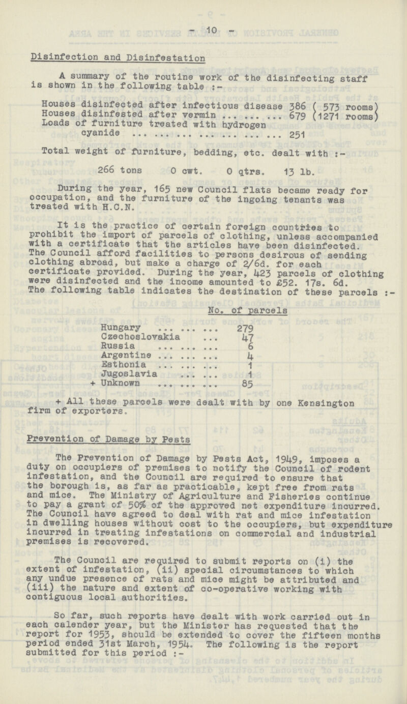 10 Disinfection and Disinfestation A summary of the routine work of the disinfecting staff is shown in the following table Houses disinfected after infectious disease 386 ( 573 rooms) Houses disinfested after vermin 679 (1271 rooms) Loads of furniture treated with hydrogen cyanide 251 Total weight of furniture, bedding, etc. dealt with:- 266 tons 0 cwt. 0 qtrs. 13 lb. During the year, 165 new Council flats became ready for occupation, and the furniture of the ingoing tenants was treated with H.C.N. It is the practice of certain foreign countries to prohibit the import of parcels of clothing, unless accompanied with a certificate that the articles have been disinfected. The Council afford facilities to persons desirous of sending clothing abroad, but make a charge of 2/6d. for each certificate provided. During the year, 423 parcels of clothing were disinfected and the income amounted to £52. 17s. 6d. The following table indicates the destination of these parcels:- No. of parcels Hungary 279 Czechoslovakia 47 Russia 6 Argentine 4 Esthonia 1 Jugoslavia 1 + Unknown 85 + All these parcels were dealt with by one Kensington firm of exporters. Prevention of Damage by Pests The Prevention of Damage by Pests Act, 1949, imposes a duty on occupiers of premises to notify the Council of rodent infestation, and the Council are required to ensure that the borough is, as far as practicable, kept free from rats and mice. The Ministry of Agriculture and Fisheries continue to pay a grant of 50% of the approved net expenditure incurred. The Council have agreed to deal with rat and mice infestation in dwelling houses without cost to the occupiers, but expenditure incurred in treating infestations on commercial and industrial premises is recovered. The Council are required to submit reports on (1) the extent of infestation, (ii) special circumstances to which any undue presence of rats and mice might be attributed and (iii) the nature and extent of co-operative working with contiguous local authorities. So far, such reports have dealt with work carried out in each calender year, but the Minister has requested that the report for 1953, should be extended to cover the fifteen months period ended 31st March, 1954. The following is the report submitted for this period:-