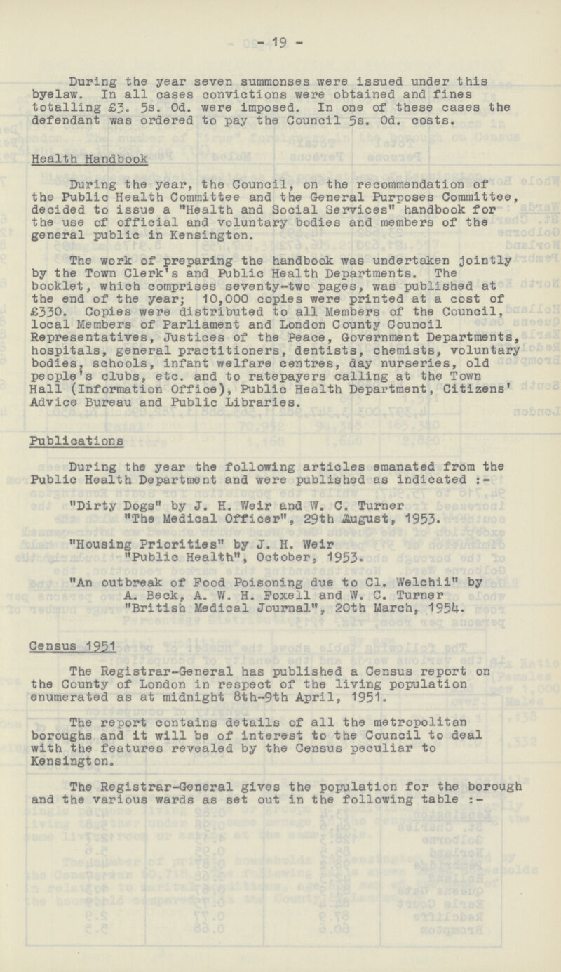 19 During the year seven summonses were issued under this byelaw. In all cases convictions were obtained and fines totalling £3. 5s. Od. were imposed. In one of these cases the defendant was ordered to pay the Council 5s. Od. costs. Health Handbook During the year, the Council, on the recommendation of the Public Health Committee and the General Purposes Committee, decided to issue a Health and Social Services handbook for the use of official and voluntary bodies and members of the general public in Kensington. The work of preparing the handbook was undertaken jointly by the Town Clerk's and Public Health Departments. The booklet, which comprises seventy-two pages, was published at the end of the year; 10,000 copies were printed at a cost of £330. Copies were distributed to all Members of the Council, local Members of Parliament and London County Council Representatives, Justices of the Peace, Government Departments, hospitals, general practitioners, dentists, chemists, voluntary bodies, schools, infant welfare centres, day nurseries, old people's clubs, etc. and to ratepayers calling at the Town Hall (Information Office), Public Health Department, Citizens' Advice Bureau and Public Libraries. Publications During the year the following articles emanated from the Public Health Department and were published as indicated:- Dirty Dogs by J. H. Weir and W. C. Turner The Medical Officer, 29th August, 1953. Housing Priorities by J. H. Weir Public Health, October, 1953. An outbreak of Pood Poisoning due to C1. Welchii by A. Beck, A. W. H. Foxell and W. C. Turner British Medical Journal, 20th March, 1954. Census 1951 The Registrar-General has published a Census report on the County of London in respect of the living population enumerated as at midnight 8th-9th April, 1951. The report contains details of all the metropolitan boroughs and it will be of interest to the Council to deal with the features revealed by the Census peculiar to Kensington. The Registrar-General gives the population for the borough and the various wards as set out in the following table:-