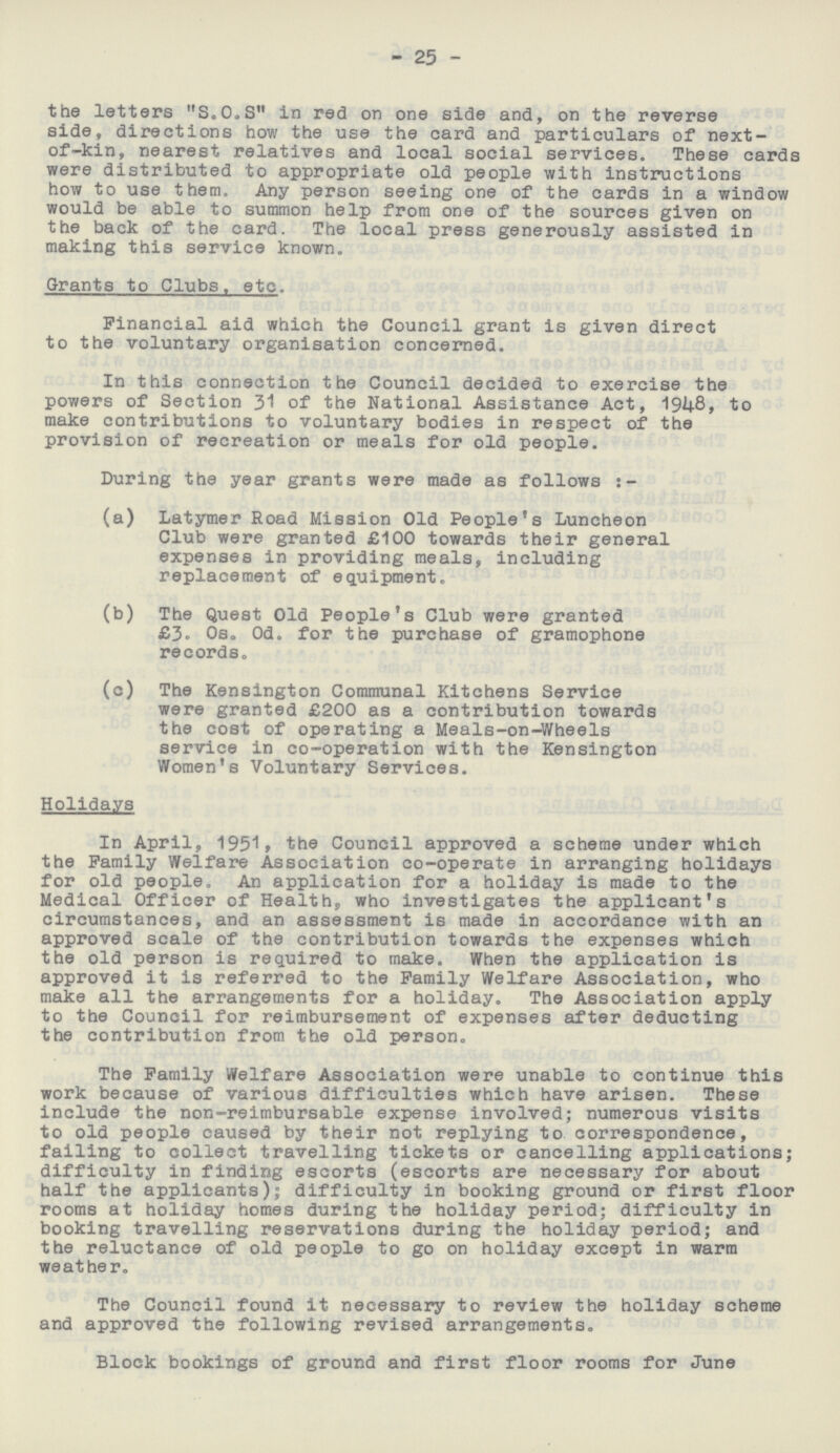 25 the letters S.O.S in red on one side and, on the reverse side, directions how the use the card and particulars of next of-kin, nearest relatives and local social services. These cards were distributed to appropriate old people with instructions how to use them. Any person seeing one of the cards in a window would be able to summon help from one of the sources given on the back of the card. The local press generously assisted in making this service known. Grants to Clubs, etc. Financial aid which the Council grant is given direct to the voluntary organisation concerned. In this connection the Council decided to exercise the powers of Section 31 of the National Assistance Act, 1948, to make contributions to voluntary bodies in respect of the provision of recreation or meals for old people. During the year grants were made as follows :- (a) Latymer Road Mission Old People's Luncheon Club were granted £100 towards their general expenses in providing meals, including replacement of equipment. (b) The Quest Old People's Club were granted £3° 0s„ Od. for the purchase of gramophone records. (c) The Kensington Communal Kitchens Service were granted £200 as a contribution towards the cost of operating a Meals-on-Wheels service in co-operation with the Kensington Women's Voluntary Services. Holidays In April, 1951, the Council approved a scheme under which the Family Welfare Association co-operate in arranging holidays for old people. An application for a holiday is made to the Medical Officer of Health, who investigates the applicant's circumstances, and an assessment is made in accordance with an approved scale of the contribution towards the expenses which the old person is required to make. When the application is approved it is referred to the Family Welfare Association, who make all the arrangements for a holiday. The Association apply to the Council for reimbursement of expenses after deducting the contribution from the old person. The Family Welfare Association were unable to continue this work because of various difficulties which have arisen. These include the non-reimbursable expense involved; numerous visits to old people caused by their not replying to correspondence, failing to collect travelling tickets or cancelling applications; difficulty in finding escorts (escorts are necessary for about half the applicants); difficulty in booking ground or first floor rooms at holiday homes during the holiday period; difficulty in booking travelling reservations during the holiday period; and the reluctance of old people to go on holiday except in warm weather. The Council found it necessary to review the holiday scheme and approved the following revised arrangements. Block bookings of ground and first floor rooms for June