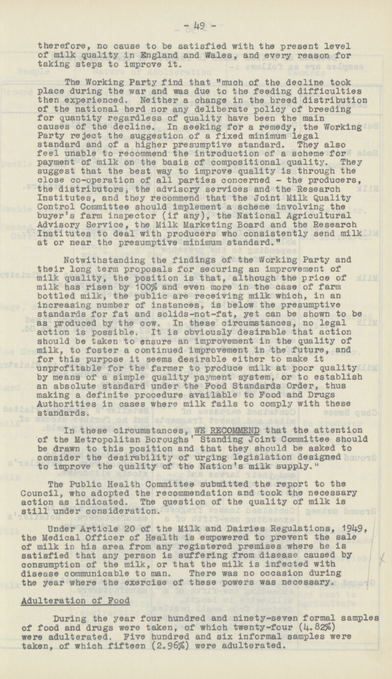 49 therefore, no cause to be satisfied with the present level of milk quality in England and Wales, and every reason for taking steps to improve it. The Working Party find that much of the decline took place during the war and was due to the feeding difficulties then experienced. Neither a change in the breed distribution of the national herd nor any deliberate policy of breeding for quantity regardless of quality have been the main causes of the decline. In seeking for a remedy, the Working Party reject the suggestion of a fixed minimum legal standard and of a higher presumptive standard. They also feel unable to recommend the introduction of a scheme for payment of milk on the basis of compositional quality. They suggest that the best way to improve quality is through the close co-operation of all parties concerned - the producers, the distributors, the advisory services and the Research Institutes, and they recommend that the Joint Milk Quality Control Committee should implement a scheme involving the buyer's farm inspector (if any), the National Agricultural Advisory Service, the Milk Marketing Board and the Research Institutes to deal with producers who consistently send milk at or near the presumptive minimum standard. Notwithstanding the findings of the Working Party and their long term proposals for securing an improvement of milk quality, the position is that, although the price of milk has risen by 100% and even more in the case of farm bottled milk, the public are receiving milk which, in an increasing number of instances, is below the presumptive standards for fat and solids-not-fat, yet can be shown to be as produced by the cow. In these circumstances, no legal action is possible. It is obviously desirable that action should be taken to ensure an improvement in the quality of milk, to foster a continued improvement in the future, and for this purpose it seems desirable either to make it unprofitable for the farmer to produce milk at poor quality by means of a simple quality payment system, or to establish an absolute standard under the Pood Standards Order, thus making a definite procedure available to Pood and Drugs Authorities in cases where milk fails to comply with these standards. In these circumstances, WE RECOMMEND that the attention of the Metropolitan Boroughs' Standing Joint Committee should be drawn to this position and that they should be asked to consider the desirability of urging legislation designed to improve the quality of the Nation's milk supply. The Public Health Committee submitted the report to the Council, who adopted the recommendation and took the necessary action as indicated. The question of the quality of milk is still under consideration. Under Article 20 of the Milk and Dairies Regulations, 1949, the Medical Officer of Health is empowered to prevent the sale of milk in his area from any registered premises where he is satisfied that any person is suffering from disease caused by consumption of the milk, or that the milk is infected with disease communicable to man. There was no occasion during the year where the exercise of these powers was necessary. Adulteration of Food During the year four hundred and ninety-seven formal samples of food and drugs were taken, of which twenty-four (4.82%) were adulterated. Five hundred and six informal samples were taken, of which fifteen (2.96%) were adulterated.