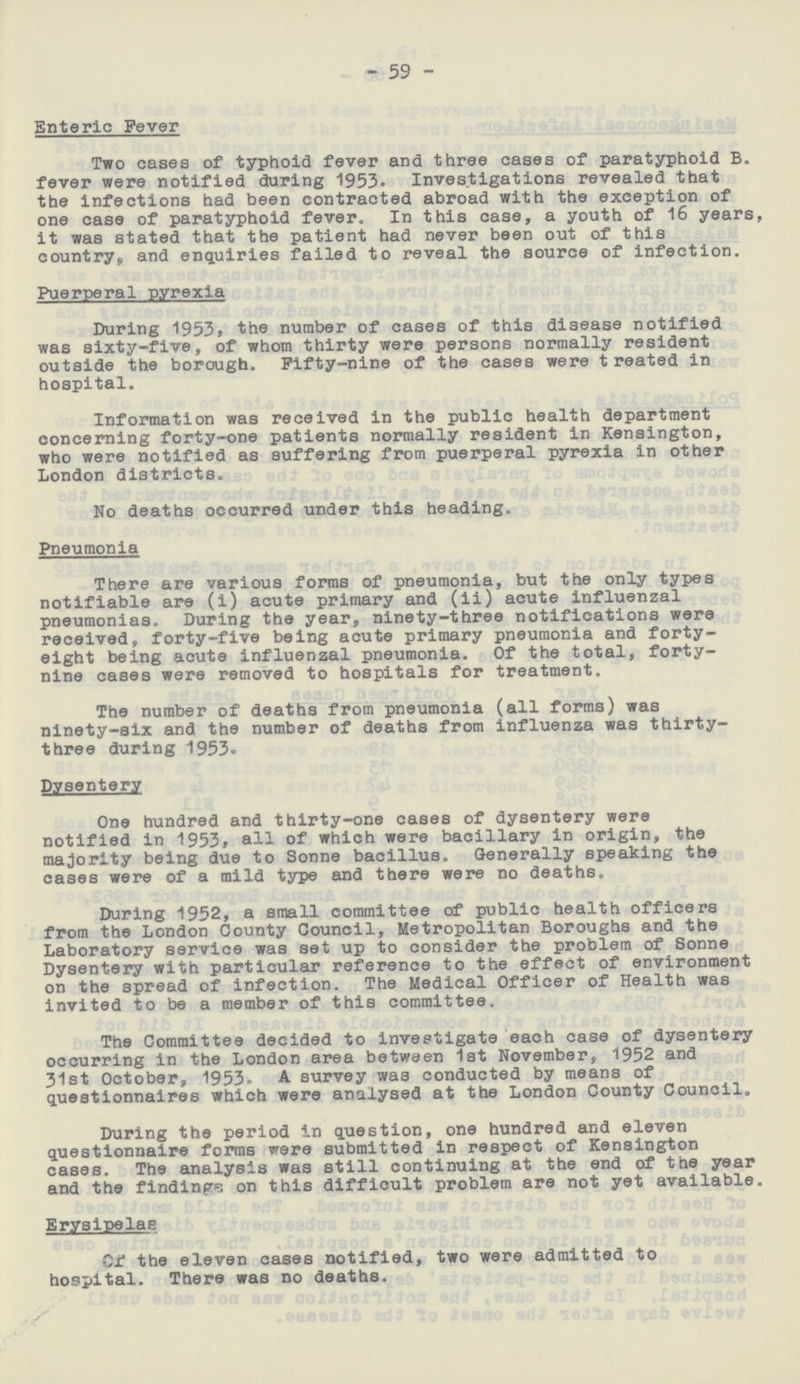 - 59 - Enteric Fever Two cases of typhoid fever and three cases of paratyphoid B. fever were notified during 1953. Investigations revealed that the infections had been contracted abroad with the exception of one case of paratyphoid fever. In this case, a youth of 16 years, it was stated that the patient had never been out of this country, and enquiries failed to reveal the source of infection. Puerperal pyrexia During 1953, the number of cases of this disease notified was sixty-five, of whom thirty were persons normally resident outside the borough. Fifty-nine of the cases were t reated in hospital. Information was received in the public health department concerning forty-one patients normally resident in Kensington, who were notified as suffering from puerperal pyrexia in other London districts. No deaths occurred under this heading. Pneumonia There are various forms of pneumonia, but the only types notifiable are (i) acute primary and (ii) acute influenzal pneumonias. During the year, ninety-three notifications were received, forty-five being acute primary pneumonia and forty eight being acute influenzal pneumonia. Of the total, forty nine cases were removed to hospitals for treatment. The number of deaths from pneumonia (all forms) was ninety-six and the number of deaths from influenza was thirty three during 1953. Dysentery One hundred and thirty-one cases of dysentery were notified in 1953, all of which were bacillary in origin, the majority being due to Sonne bacillus. Generally speaking the cases were of a mild type and there were no deaths. During 1952, a small committee of public health officers from the London County Council, Metropolitan Boroughs and the Laboratory service was set up to consider the problem of Sonne Dysentery with particular reference to the effect of environment on the spread of infection. The Medical Officer of Health was invited to be a member of this committee. The Committee decided to investigate each case of dysentery occurring in the London area between 1st November, 1952 and 31st October, 1953. A survey was conducted by means of questionnaires which were analysed at the London County Council. During the period in question, one hundred and eleven questionnaire forms were submitted in respect of Kensington cases. The analysis was still continuing at the end of the year and the findings on this difficult problem are not yet available. Erysipelas Of the eleven cases notified, two were admitted to hospital. There was no deaths.