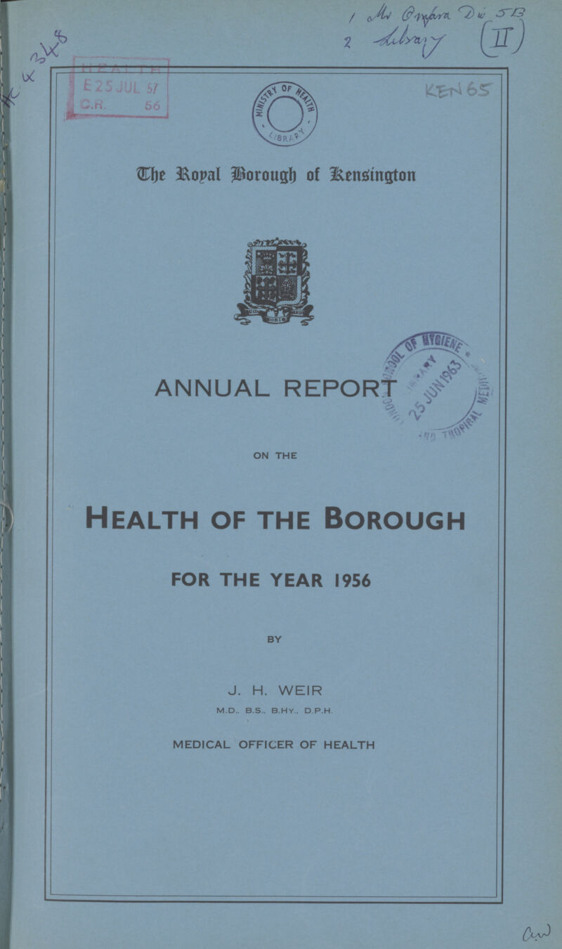 Hc.4348 1Mmara d w JB 2 Lilsary II KEN 65 The Royal Borough of Kensington ANNUAL REPORT ON THE Health of the Borough FOR THE YEAR 1956 BY J. H. WEIR m.d., b.s., b.h.y., d.p.h MEDICAL OFFICER OF HEALTH CW