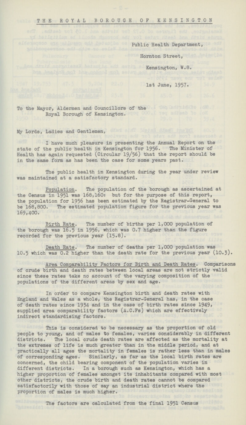 THE ROYAL BOROUGH OP KENSINGTON Public Health Department, Hornton Street, Kensington, W.8. 1st June, 1957. To the Mayor, Aldermen and Councillors of the Royal Borough of Kensington. My Lords, Ladies and Gentlemen, I have much pleasure in presenting the Annual Report on the state of the public health in Kensington for 1956. The Minister of Health has again requested (Circular 19/56) that the report should be in the same form as has been the case for some years past. The public health in Kensington during the year under review was maintained at a satisfactory standard. Population. The population of the borough as ascertained at the Census in 1951 was 168,160: but for the purpose of this report, the population for 1956 has been estimated by the Registrar-General to be 168,800. The estimated population figure for the previous year was 169,400. Birth Rate. The number of births per 1,000 population of the borough was 16.5 in 1956, which was 0.7 higher than the figure recorded for the previous year (15.8). Death Rate. The number of deaths per 1,000 population was 10.5 which was 0.2 higher than the death rate for the previous year (10.3). Area Comparability Factors for Birth and Death Rates. Comparisons of crude birth and death rates between local areas are not strictly valid since these rates take no account of the varying composition of the populations of the different areas by sex and age. In order to compare Kensington birth and death rates with England and Wales as a whole, the Registrar-General has, in the case of death rates since 1934 and in the case of birth rates since 1949, supplied area comparability factors (A.C.Fs) which are effectively indirect standardising factors. This is considered to be necessary as the proportion of old people to young, and of males to females, varies considerably in different districts. The local crude death rates are affected as the mortality at the extremes of life is much greater than in the middle period, and at practically all ages the mortality in females is rather less than in males of corresponding ages. Similarly, as far as the local birth rates are concerned, the child bearing component of the population varies in different districts. In a borough such as Kensington, which has a higher proportion of females amongst its inhabitants compared with most other districts, the crude birth and death rates cannot be compared satisfactorily with those of say an industrial district where the proportion of males is much higher. The factors are calculated from the final 1951 Census