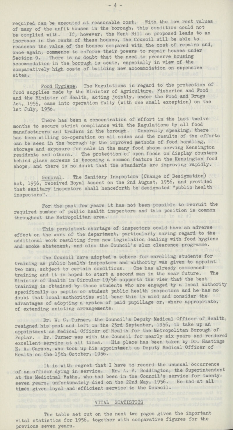 4 required can be executed at reasonable cost. With the low rent values of many of the unfit houses in the borough, this condition could not be complied with. If, however, the Rent Bill as proposed leads to an increase in the rents of these houses, the Council will be able to reassess the value of the houses compared with the cost of repairs and, once again, commence to enforce their powers to repair houses under Section 9» There is no doubt that the need to preserve housing accommodation in the borough is acute, especially in view of the comparatively high costs of building new accommodation on expensive sites. Food Hygiene. The Regulations in regard to the protection of food supplies made by the Minister of Agriculture, Fisheries and Food and the Minister of Health, acting jointly, under the Food and Drugs Act, 1955, came into operation fully (with one small exception) on the 1st July, 1956. There has been a concentration of effort in the last twelve months to secure strict compliance with the Regulations by all food manufacturers and traders in the borough. Generally speaking, there has been willing co-operation on all sides and the results of the efforts can be seen in the borough by the improved methods of food handling, storage and exposure for sale in the many food shops serving Kensington residents and others. The protection of open foods on display counters behind glass screens is becoming a common feature in the Kensington food shops, and there is no doubt that the standards are improving rapidly. General. The Sanitary Inspectors (Change of Designation) Act, 1956, received Royal Assent on the 2nd August, 1956, and provided that sanitary inspectors shall henceforth be designated public health inspectors. For the past few years it has not been possible to recruit the required number of public health inspectors and this position is common throughout the Metropolitan area. This persistent shortage of inspectors could have an adverse effect on the work of the department, particularly having regard to the additional work resulting from new legislation dealing with food hygiene and smoke abatement, and also the Council's slum clearance programme. The Council have adopted a scheme for enrolling students for training as public health inspectors and authority was given to appoint two men, subject to certain conditions. One has already commenced training and it is hoped to start a second man in the near future. The Minister of Health in Circular 19/56 supports the view that the best training is obtained by those students who are engaged by a local authority specifically as pupils or student public health inspectors and he has no doubt that local authorities will bear this in mind and consider the advantages of adopting a system of paid pupillage or, where appropriate, of extending existing arrangements. Dr. W. C. Turner, the Council's Deputy Medical Officer of Health, resigned his post and left on the 2Jrd September, 1956, to take up an appointment as Medical Officer of Health for the Metropolitan Borough of Poplar. Dr. Turner was with the Council for nearly six years and rendered excellent service at all times. His place has been taken by Dr. Hastings E. A. Carson, who took up his appointment as Deputy Medical Officer of Health on the 15th October, 1956. It is with regret that I have to record the unusual occurrence of an officer dying in service. Mr. A. V. Boddington, the Superintendent at the Medicinal Baths, who had been in the Council's service for twenty seven years, unfortunately died on the 22nd May, 1956. He had at all times given loyal and efficient service to the Council. VITAL STATISTICS The table set out on the next two pages gives the important vital statistics for 1956, together with comparative figures for the previous seven years.